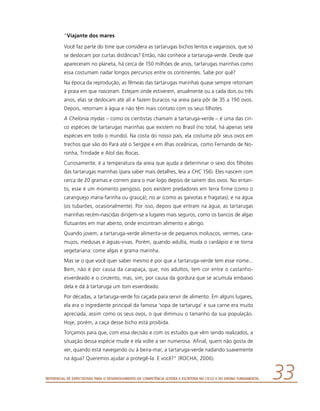 Referencial de Expectativas para o Desenvolvimento da Competência Leitora e Escritora no Ciclo II do Ensino Fundamental 33
“Viajante dos mares
Você faz parte do time que considera as tartarugas bichos lentos e vagarosos, que só
se deslocam por curtas distâncias? Então, não conhece a tartaruga-verde. Desde que
apareceram no planeta, há cerca de 150 milhões de anos, tartarugas marinhas como
essa costumam nadar longos percursos entre os continentes. Sabe por quê?
Na época da reprodução, as fêmeas das tartarugas marinhas quase sempre retornam
à praia em que nasceram. Estejam onde estiverem, anualmente ou a cada dois ou três
anos, elas se deslocam até ali e fazem buracos na areia para pôr de 35 a 190 ovos.
Depois, retornam à água e não têm mais contato com os seus filhotes.
A Chelonia mydas – como os cientistas chamam a tartaruga-verde – é uma das cin-
co espécies de tartarugas marinhas que existem no Brasil (no total, há apenas sete
espécies em todo o mundo). Na costa do nosso país, ela costuma pôr seus ovos em
trechos que vão do Pará até o Sergipe e em ilhas oceânicas, como Fernando de No-
ronha, Trindade e Atol das Rocas.
Curiosamente, é a temperatura da areia que ajuda a determinar o sexo dos filhotes
das tartarugas marinhas (para saber mais detalhes, leia a CHC 156). Eles nascem com
cerca de 20 gramas e correm para o mar logo depois de saírem dos ovos. No entan-
to, esse é um momento perigoso, pois existem predadores em terra firme (como o
caranguejo maria-farinha ou grauçá); no ar (como as gaivotas e fragatas); e na água
(os tubarões, ocasionalmente). Por isso, depois que entram na água, as tartarugas
marinhas recém-nascidas dirigem-se a lugares mais seguros, como os bancos de algas
flutuantes em mar aberto, onde encontram alimento e abrigo.
Quando jovem, a tartaruga-verde alimenta-se de pequenos moluscos, vermes, cara-
mujos, medusas e águas-vivas. Porém, quando adulta, muda o cardápio e se torna
vegetariana: come algas e grama marinha.
Mas se o que você quer saber mesmo é por que a tartaruga-verde tem esse nome...
Bem, não é por causa da carapaça, que, nos adultos, tem cor entre o castanho-
esverdeado e o cinzento, mas, sim, por causa da gordura que se acumula embaixo
dela e dá à tartaruga um tom esverdeado.
Por décadas, a tartaruga-verde foi caçada para servir de alimento. Em alguns lugares,
ela era o ingrediente principal da famosa ‘sopa de tartaruga’ e sua carne era muito
apreciada, assim como os seus ovos, o que diminuiu o tamanho da sua população.
Hoje, porém, a caça desse bicho está proibida.
Torçamos para que, com essa decisão e com os estudos que vêm sendo realizados, a
situação dessa espécie mude e ela volte a ser numerosa. Afinal, quem não gosta de
ver, quando está navegando ou à beira-mar, a tartaruga-verde nadando suavemente
na água? Queremos ajudar a protegê-la. E você?” (ROCHA, 2006).
 
