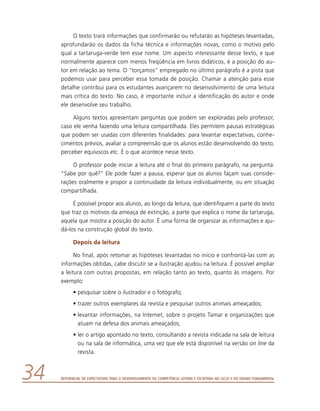 Referencial de Expectativas para o Desenvolvimento da Competência Leitora e Escritora no Ciclo II do Ensino Fundamental34
O texto trará informações que confirmarão ou refutarão as hipóteses levantadas,
aprofundarão os dados da ficha técnica e informações novas, como o motivo pelo
qual a tartaruga-verde tem esse nome. Um aspecto interessante desse texto, e que
normalmente aparece com menos freqüência em livros didáticos, é a posição do au-
tor em relação ao tema. O “torçamos” empregado no último parágrafo é a pista que
podemos usar para perceber essa tomada de posição. Chamar a atenção para esse
detalhe contribui para os estudantes avançarem no desenvolvimento de uma leitura
mais crítica do texto. No caso, é importante incluir a identificação do autor e onde
ele desenvolve seu trabalho.
Alguns textos apresentam perguntas que podem ser exploradas pelo professor,
caso ele venha fazendo uma leitura compartilhada. Eles permitem pausas estratégicas
que podem ser usadas com diferentes finalidades: para levantar expectativas, conhe-
cimentos prévios, avaliar a compreensão que os alunos estão desenvolvendo do texto,
perceber equívocos etc. É o que acontece nesse texto.
O professor pode iniciar a leitura até o final do primeiro parágrafo, na pergunta:
“Sabe por quê?” Ele pode fazer a pausa, esperar que os alunos façam suas conside-
rações oralmente e propor a continuidade da leitura individualmente, ou em situação
compartilhada.
É possível propor aos alunos, ao longo da leitura, que identifiquem a parte do texto
que traz os motivos da ameaça de extinção, a parte que explica o nome da tartaruga,
aquela que mostra a posição do autor. É uma forma de organizar as informações e aju-
dá-los na construção global do texto.
Depois da leitura
No final, após retomar as hipóteses levantadas no início e confrontá-las com as
informações obtidas, cabe discutir se a ilustração ajudou na leitura. É possível ampliar
a leitura com outras propostas, em relação tanto ao texto, quanto às imagens. Por
exemplo:
•	pesquisar sobre o ilustrador e o fotógrafo;
•	trazer outros exemplares da revista e pesquisar outros animais ameaçados;
•	levantar informações, na Internet, sobre o projeto Tamar e organizações que
atuam na defesa dos animais ameaçados;
•	ler o artigo apontado no texto, consultando a revista indicada na sala de leitura
ou na sala de informática, uma vez que ele está disponível na versão on line da
revista.
 