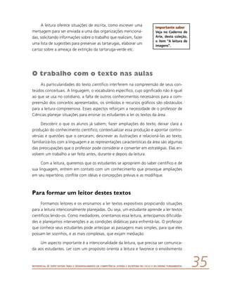 Referencial de Expectativas para o Desenvolvimento da Competência Leitora e Escritora no Ciclo II do Ensino Fundamental 35
A leitura oferece situações de escrita, como escrever uma
mensagem para ser enviada a uma das organizações menciona-
das, solicitando informações sobre o trabalho que realizam, fazer
uma lista de sugestões para preservar as tartarugas, elaborar um
cartaz sobre a ameaça de extinção da tartaruga-verde etc.
O trabalho com o texto nas aulas
As particularidades do texto científico interferem na compreensão de seus con-
teúdos conceituais. A linguagem, o vocabulário específico, cujo significado não é igual
ao que se usa no cotidiano, a falta de outros conhecimentos necessários para a com-
preensão dos conceitos apresentados, os símbolos e recursos gráficos são obstáculos
para a leitura compreensiva. Esses aspectos reforçam a necessidade de o professor de
Ciências planejar situações para ensinar os estudantes a ler os textos da área.
Descobrir o que os alunos já sabem; fazer ampliações do texto; deixar clara a
produção do conhecimento científico; contextualizar essa produção e apontar contro-
vérsias e questões que o cercaram; descrever as ilustrações e relacioná-las ao texto;
familiarizá-los com a linguagem e as representações características da área são algumas
das preocupações que o professor pode considerar e converter em estratégias. Elas en-
volvem um trabalho a ser feito antes, durante e depois da leitura.
Com a leitura, queremos que os estudantes se apropriem do saber científico e de
sua linguagem, entrem em contato com um conhecimento que provoque ampliações
em seu repertório, conflite com idéias e concepções prévias e as modifique.
Para formar um leitor destes textos
Formamos leitores e os ensinamos a ler textos expositivos propiciando situações
para a leitura intencionalmente planejadas. Ou seja, um estudante aprende a ler textos
científicos lendo-os. Como mediadores, orientamos essa leitura, antecipamos dificulda-
des e planejamos intervenções e as condições didáticas para enfrentá-las. O professor
que conhece seus estudantes pode antecipar as passagens mais simples, para que eles
possam ler sozinhos, e as mais complexas, que exijam mediação.
Um aspecto importante é a intencionalidade da leitura, que precisa ser comunica-
da aos estudantes. Ler com um propósito orienta a leitura e favorece o envolvimento
Importante saber
Veja no Caderno de
Arte, desta coleção,
o item “A leitura de
imagens”.
 