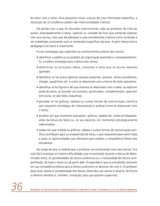 Referencial de Expectativas para o Desenvolvimento da Competência Leitora e Escritora no Ciclo II do Ensino Fundamental36
do leitor com o texto. Uma pergunta inicial, a busca de uma informação específica, a
resolução de um problema podem dar intencionalidade à leitura.
De acordo com o que foi discutido anteriormente, cabe ao professor de Ciências
avaliar antecipadamente o texto, capítulo ou unidade do livro que pretende explorar
com seus alunos, visto que ele planejará a aula considerando a leitura como conteúdo a
ser trabalhado juntamente com os conteúdos específicos da área. A partir dessa leitura
pedagógica do texto é importante:
•	criar estratégias que explicitem os conhecimentos prévios dos alunos;
•	identificar o padrão ou os padrões de organização presentes e, conseqüentemen-
te, a melhor estratégia para a leitura dos textos;
•	determinar as principais idéias, conceitos e fatos que os alunos deverão
­aprender;
•	identificar se há outros gêneros textuais presentes: poemas, textos jornalísticos,
charges, quadrinhos etc. e como se relacionam com a leitura do texto expositivo;
•	identificar se há figuras e de que maneira se relacionam com o texto: se explicam
parte do texto, se ilustram um conceito, aprofundam, complementam, apontam
estruturas, se são fotos, esquemas;
•	perceber se há gráficos, tabelas ou outras formas de comunicação científica
que requerem estratégias de interpretação e analisar como se relacionam com
o texto;
•	escolher em que momento ilustrações, gráficos, tabelas etc. serão privilegiados:
antes da leitura do texto ou, no seu decorrer, em momentos estrategicamente
selecionados;
•	avaliar em que medida os gráficos, tabelas e outras formas de comunicação cien-
tífica contribuem para a compreensão do texto, o que requisitam para serem lidos
e quais as oportunidades que oferecem para ampliar a competência leitora dos
estudantes.
Ao longo do ano, à medida que o professor vai conhecendo mais seus alunos, fica
mais fácil antecipar as maiores dificuldades que encontrarão durante a leitura de deter-
minado texto, as possibilidades de leitura autônoma ou a necessidade de leitura com-
partilhada, de todo o texto ou de parte dele. O esperado é que os estudantes avancem
em sua competência leitora para a leitura autônoma no decorrer do ciclo II. O professor
deve estar atento à complexidade dos textos oferecidos aos alunos e dosá-la, de forma
a oferecer desafios e, também, condições para que possam superá-los.
 