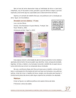 Referencial de Expectativas para o Desenvolvimento da Competência Leitora e Escritora no Ciclo II do Ensino Fundamental 37
Não se trata de tentar desenvolver todas as habilidades de leitura a cada texto
trabalhado, mas sim de avaliar o texto, perceber o que ele oferece e eleger o que será
explorado, priorizando algumas capacidades para o desenvolvimento da leitura.
Vejamos um exemplo de trabalho feito por uma professora com a introdução ao
tema “água”, em livro didático.
Atividade com livro didático – 5a série
Livro: Link da Ciência
Autoras: Silvia Bortolozzo e Suzana Maluhy. 1a edição. São
Paulo: Moderna, 2002.
Introdução ao tema “água”, p. 42-3.
Estas páginas ilustram a diversidade de gêneros textuais presentes no livro didático
apontada anteriormente. Os alunos podem aqui identificar: texto, consigna de atividade,
legendas. As fotos, a tabela e uma ilustração mostrando o detalhe de um papiro são os
outros elementos que entram na composição dessa introdução.
No caso, a professora elegeu dois focos principais para o trabalho: a leitura da ta-
bela e a antecipação de informações do texto com base nas ilustrações e nas saliências
gráficas. Antes de iniciar o trabalho de leitura, propôs uma discussão para levantar o
conhecimento prévio dos alunos sobre alguns aspectos do conteúdo a ser abordado.
Objetivos:
•	Usar as figuras e as saliências gráficas como apoio à leitura do texto.
•	Tematizar a leitura da tabela.
O termo 5a série foi
mantido em algumas
citações por tratar-se
de terminologia pre-
sente nos livros didá-
ticos publicados.
 