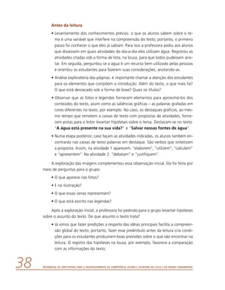 Referencial de Expectativas para o Desenvolvimento da Competência Leitora e Escritora no Ciclo II do Ensino Fundamental38
Antes da leitura
•	Levantamento dos conhecimentos prévios: o que os alunos sabem sobre o te-
ma é uma variável que interfere na compreensão do texto; portanto, o primeiro
passo foi conhecer o que eles já sabiam. Para isso a professora pediu aos alunos
que dissessem em quais atividades do dia-a-dia eles utilizam água. Registrou as
atividades citadas sob a forma de lista, na lousa, para que todos pudessem ano-
tar. Em seguida, perguntou se a água é um recurso bem utilizado pelas pessoas
e orientou os estudantes para fazerem suas considerações, anotando-as.
•	Análise exploratória das páginas: é importante chamar a atenção dos estudantes
para os elementos que compõem a introdução. Além do texto, o que mais há?
O que está destacado sob a forma de boxe? Quais os títulos?
•	Observar que as fotos e legendas fornecem elementos para aproximá-los dos
conteúdos do texto, assim como as saliências gráficas – as palavras grafadas em
cores diferentes no texto, por exemplo. No caso, os destaques gráficos, ao mes-
mo tempo que remetem a caixas de texto com propostas de atividades, forne-
cem pistas para o leitor levantar hipóteses sobre o tema. Destacam-se no texto:
“A água está presente na sua vida?” e “Salvar nossas fontes de água”.
•	Numa etapa posterior, caso façam as atividades indicadas, os alunos também en-
contrarão nas caixas de texto palavras em destaque. São verbos que sintetizam
a proposta. Assim, na atividade 1 aparecem: “elaborem”, “utilizem”, “calculem”
e “apresentem”. Na atividade 2: “debatam” e “justifiquem”.
A exploração das imagens complementou essa observação inicial. Ela foi feita por
meio de perguntas para o grupo:
•	O que aparece nas fotos?
•	E na ilustração?
•	O que essas cenas representam?
•	O que está escrito nas legendas?
Após a exploração inicial, a professora foi pedindo para o grupo levantar hipóteses
sobre o assunto do texto. De que assunto o texto trata?
•	Já vimos que fazer predições a respeito das idéias principais facilita a compreen-
são global do texto; portanto, fazer esse preâmbulo antes da leitura cria condi-
ções para os estudantes produzirem boas previsões sobre o que vão encontrar na
leitura. O registro das hipóteses na lousa, por exemplo, favorece a comparação
com as informações do texto.
 