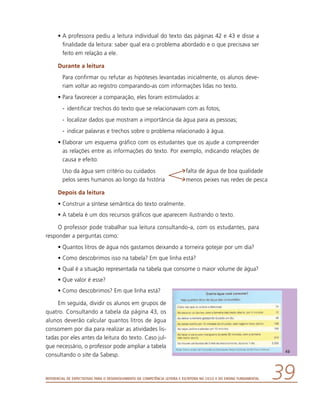 Referencial de Expectativas para o Desenvolvimento da Competência Leitora e Escritora no Ciclo II do Ensino Fundamental 39
•	A professora pediu a leitura individual do texto das páginas 42 e 43 e disse a
finalidade da leitura: saber qual era o problema abordado e o que precisava ser
feito em relação a ele.
Durante a leitura
	 Para confirmar ou refutar as hipóteses levantadas inicialmente, os alunos deve-
riam voltar ao registro comparando-as com informações lidas no texto.
•	Para favorecer a comparação, eles foram estimulados a:
-	 identificar trechos do texto que se relacionavam com as fotos;
-	 localizar dados que mostram a importância da água para as pessoas;
-	 indicar palavras e trechos sobre o problema relacionado à água.
•	Elaborar um esquema gráfico com os estudantes que os ajude a compreender
as relações entre as informações do texto. Por exemplo, indicando relações de
causa e efeito:
Uso da água sem critério ou cuidados
pelos seres humanos ao longo da história
falta de água de boa qualidade
menos peixes nas redes de pesca
Depois da leitura
•	Construir a síntese semântica do texto oralmente.
•	A tabela é um dos recursos gráficos que aparecem ilustrando o texto.
O professor pode trabalhar sua leitura consultando-a, com os estudantes, para
responder a perguntas como:
•	Quantos litros de água nós gastamos deixando a torneira gotejar por um dia?
•	Como descobrimos isso na tabela? Em que linha está?
•	Qual é a situação representada na tabela que consome o maior volume de água?
•	Que valor é esse?
•	Como descobrimos? Em que linha está?
Em seguida, dividir os alunos em grupos de
quatro. Consultando a tabela da página 43, os
alunos deverão calcular quantos litros de água
consomem por dia para realizar as atividades lis-
tadas por eles antes da leitura do texto. Caso jul-
gue necessário, o professor pode ampliar a tabela
consultando o site da Sabesp.
 