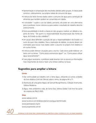 Referencial de Expectativas para o Desenvolvimento da Competência Leitora e Escritora no Ciclo II do Ensino Fundamental40
•	Apresentação e comparação dos resultados obtidos pelos grupos. A classe pode
construir, coletivamente, sua própria tabela de consumo de água.
•	A leitura do texto fornece dados sobre o consumo de água para a produção de
alimentos que também podem ser convertidos em tabela.
•	A atividade 1 supõe o uso da tabela; portanto, ela pode ser uma alternativa
para o professor iniciar a leitura ou para avaliar o resultado do trabalho descrito
anteriormente.
•	Outra possibilidade é dividir a classe em dois grupos e realizar um debate a res-
peito do tema: “De quem é a responsabilidade da preservação das fontes de
água, do Estado ou dos cidadãos?”.
•	Um grupo deve defender a posição de que a responsabilidade é do Estado e o
outro de que é dos cidadãos. Para a realização do debate, os alunos devem ser
orientados para buscar mais dados sobre o assunto no próprio livro didático e
em outras fontes.
•	A leitura pode oferecer situações para a escrita. Cada aluno pode elaborar um
texto com os temas: “Como posso economizar água?” ou “Como posso utilizar
água racionalmente?”.
•	Caso julgue necessário, o professor pode levantar com os alunos as informações
mais importantes do texto e fazer uma síntese coletiva na lousa.
Sugestões para ampliar a leitura
Livros
1)	Dar continuidade ao trabalho com o tema água, utilizando as outras unidades
do livro didático (Link da Ciência) sobre o tema, da página 44 a 71.
2)	Aventuras de uma gota d’água, de Samuel Murgel Branco, Coleção Viramundo,
Editora Moderna.
3)	Água, meio ambiente e vida, de Sonia Dias, Editora Global. Este livro faz parte
do módulo do PNLD 2005.
Sites
www.sabesp.com.br
www.tvcultura.com.br/aloescola/ciencias/agua-bemlimitado
www.greenpeace.org.br
www.projetotiete.com.br
 