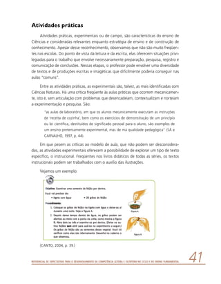Referencial de Expectativas para o Desenvolvimento da Competência Leitora e Escritora no Ciclo II do Ensino Fundamental 41
Atividades práticas
Atividades práticas, experimentais ou de campo, são características do ensino de
Ciências e consideradas relevantes enquanto estratégia de ensino e de construção de
conhecimento. Apesar desse reconhecimento, observamos que não são muito freqüen-
tes nas escolas. Do ponto de vista da leitura e da escrita, elas oferecem situações privi-
legiadas para o trabalho que envolve necessariamente preparação, pesquisa, registro e
comunicação de conclusões. Nessas etapas, o professor pode envolver uma diversidade
de textos e de produções escritas e imagéticas que dificilmente poderia conseguir nas
aulas “comuns”.
Entre as atividades práticas, as experimentais são, talvez, as mais identificadas com
Ciências Naturais. Há uma crítica freqüente às aulas práticas que ocorrem mecanicamen-
te, isto é, sem articulação com problemas que desencadeiam, contextualizam e norteiam
a experimentação e pesquisa. São:
“as aulas de laboratório, em que os alunos mecanicamente executam as instruções
de ‘receita de cozinha’, bem como os exercícios de demonstração de um princípio
ou lei científica, destituídos de significado pessoal para o aluno, são exemplos de
um ensino pretensamente experimental, mas de má qualidade pedagógica” (SÁ e
CARVALHO, 1997, p. 44).
Em que pesem as críticas ao modelo de aula, que não podem ser desconsidera-
das, as atividades experimentais oferecem a possibilidade de explorar um tipo de texto
específico, o instrucional. Freqüentes nos livros didáticos de todas as séries, os textos
instrucionais podem ser trabalhados com o auxílio das ilustrações.
Vejamos um exemplo:
(CANTO, 2004, p. 39.)
 