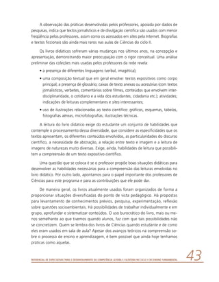 Referencial de Expectativas para o Desenvolvimento da Competência Leitora e Escritora no Ciclo II do Ensino Fundamental 43
A observação das práticas desenvolvidas pelos professores, apoiada por dados de
pesquisas, indica que textos jornalísticos e de divulgação científica são usados com menor
freqüência pelos professores, assim como os acessados em sites pela Internet. Biografias
e textos ficcionais são ainda mais raros nas aulas de Ciências do ciclo II.
Os livros didáticos sofreram várias mudanças nos últimos anos, na concepção e
apresentação, demonstrando maior preocupação com o rigor conceitual. Uma análise
preliminar das coleções mais usadas pelos professores da rede revela:
•	a presença de diferentes linguagens (verbal, imagética);
•	uma composição textual que em geral envolve: textos expositivos como corpo
principal; a presença de glossário; caixas de texto anexas ou acessórias (com textos
jornalísticos, verbetes, comentários sobre filmes, conteúdos que envolvem inter-
disciplinaridade, o cotidiano e a vida dos estudantes, cidadania etc.); atividades;
indicações de leituras complementares e sites interessantes;
•	uso de ilustrações relacionadas ao texto científico: gráficos, esquemas, tabelas,
fotografias aéreas, microfotografias, ilustrações técnicas.
A leitura do livro didático exige do estudante um conjunto de habilidades que
contemple o processamento dessa diversidade, que considere as especificidades que os
textos apresentam, os diferentes conteúdos envolvidos, as particularidades do discurso
científico, a necessidade de abstração, a relação entre texto e imagem e a leitura de
imagens de naturezas muito diversas. Exige, ainda, habilidades de leitura que possibili-
tem a compreensão de um texto expositivo científico.
Uma questão que se coloca é se o professor propõe boas situações didáticas para
desenvolver as habilidades necessárias para a compreensão das leituras envolvidas no
livro didático. Por outro lado, apontamos para o papel importante dos professores de
Ciências para este programa e para as contribuições que ele pode dar.
De maneira geral, os livros atualmente usados foram organizados de forma a
proporcionar situações diversificadas do ponto de vista pedagógico. Há propostas
para levantamento de conhecimentos prévios, pesquisa, experimentação, reflexão
sobre questões socioambientais. Há possibilidades de trabalhar individualmente e em
grupo, aprofundar e sistematizar conteúdos. O uso burocrático do livro, mais ou me-
nos semelhante ao que tivemos quando alunos, faz com que tais possibilidades não
se concretizem. Quem se lembra dos livros de Ciências quando estudante e de como
eles eram usados em sala de aula? Apesar dos avanços teóricos na compreensão so-
bre o processo de ensino e aprendizagem, é bem possível que ainda hoje tenhamos
práticas como aquelas.
 