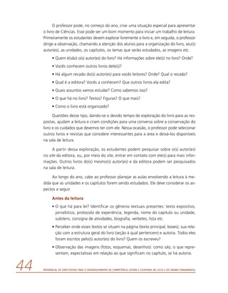 Referencial de Expectativas para o Desenvolvimento da Competência Leitora e Escritora no Ciclo II do Ensino Fundamental44
O professor pode, no começo do ano, criar uma situação especial para apresentar
o livro de Ciências. Esse pode ser um bom momento para iniciar um trabalho de leitura.
Primeiramente os estudantes devem explorar livremente o livro e, em seguida, o professor
dirige a observação, chamando a atenção dos alunos para a organização do livro, seu(s)
autor(es), as unidades, os capítulos, os temas que serão estudados, as imagens etc.
•	Quem é(são) o(s) autor(es) do livro? Há informações sobre ele(s) no livro? Onde?
•	Vocês conhecem outros livros dele(s)?
•	Há algum recado do(s) autor(es) para vocês leitores? Onde? Qual o recado?
•	Qual é a editora? Vocês a conhecem? Que outros livros ela edita?
•	Quais assuntos vamos estudar? Como sabemos isso?
•	O que há no livro? Textos? Figuras? O que mais?
•	Como o livro está organizado?
Questões desse tipo, dando-se o devido tempo de exploração do livro para as res-
postas, ajudam a leitura e criam condições para uma conversa sobre a conservação do
livro e os cuidados que devemos ter com ele. Nessa ocasião, o professor pode selecionar
outros livros e revistas que considere interessantes para a área e deixá-los disponíveis
na sala de leitura.
A partir dessa exploração, os estudantes podem pesquisar sobre o(s) autor(es)
no site da editora, ou, por meio do site, entrar em contato com ele(s) para mais infor-
mações. Outros livros do(s) mesmo(s) autor(es) e da editora podem ser pesquisados
na sala de leitura.
Ao longo do ano, cabe ao professor planejar as aulas envolvendo a leitura à me-
dida que as unidades e os capítulos forem sendo estudados. Ele deve considerar os as-
pectos a seguir.
Antes da leitura
•	O que há para ler? Identificar os gêneros textuais presentes: texto expositivo,
jornalístico, protocolo de experiência, legenda, nome do capítulo ou unidade,
subitens, consigna de atividades, biografia, verbetes, lista etc.
•	Perceber onde esses textos se situam na página (texto principal, boxes), sua rela-
ção com a estrutura geral do livro (seção à qual pertencem) e autoria. Todos eles
foram escritos pelo(s) autor(es) do livro? Quem os escreveu?
•	Observação das imagens (fotos, esquemas, desenhos): como são, o que repre-
sentam, expectativas em relação ao que significam no capítulo, se há autoria.
 