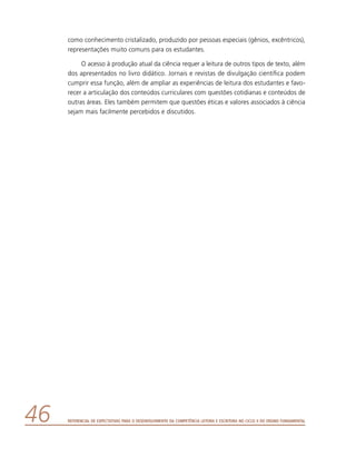 Referencial de Expectativas para o Desenvolvimento da Competência Leitora e Escritora no Ciclo II do Ensino Fundamental46
como conhecimento cristalizado, produzido por pessoas especiais (gênios, excêntricos),
representações muito comuns para os estudantes.
O acesso à produção atual da ciência requer a leitura de outros tipos de texto, além
dos apresentados no livro didático. Jornais e revistas de divulgação científica podem
cumprir essa função, além de ampliar as experiências de leitura dos estudantes e favo-
recer a articulação dos conteúdos curriculares com questões cotidianas e conteúdos de
outras áreas. Eles também permitem que questões éticas e valores associados à ciência
sejam mais facilmente percebidos e discutidos.
 
