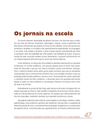 Referencial de Expectativas para o Desenvolvimento da Competência Leitora e Escritora no Ciclo II do Ensino Fundamental 47
Os jornais na escola
Os jornais oferecem diversidade de gêneros textuais e de assuntos para o traba-
lho nas aulas de Ciências. Entrevistas, reportagens, notícias, cartas e quadrinhos são
alternativas interessantes que podem se somar ao livro didático. Como são escritos por
jornalistas e dirigidos a um público não necessariamente especializado, sua linguagem
é, em geral, mais simples e atraente; o texto é quase sempre acompanhado por fotos
e ilustrações, além da atualidade das informações e da facilidade de acesso. Já que as
escolas da rede municipal recebem jornais diariamente, é possível transformá-los em
um material bastante pertinente para o ensino de Ciências Naturais.
Como dissemos, os textos dos livros didáticos abordam basicamente as questões
consensuais no mundo acadêmico, com poucos espaços para os temas mais atuais,
ainda em discussão e que por isso mesmo envolvem muitas controvérsias. Acompa-
nhar a cobertura desses temas pelos jornais pode contribuir para que os estudantes
compreendam que o conhecimento científico não é uma verdade imutável, e que sua
produção pode envolver polêmica, acertos e erros. O jornal permite, ainda, aproximar
o conteúdo escolar de fatos cotidianos, a discussão acerca de questões pertinentes
ligadas à saúde, ao meio ambiente e à tecnologia e favorece uma leitura mais crítica
do texto e do mundo.
Normalmente os jornais de São Paulo, pelo menos os de maior circulação, têm um
espaço reservado às Ciências. Mas também é freqüente encontrarmos notícias relacio-
nadas às Ciências Naturais em outros cadernos, em espaços que tradicionalmente não
lhes são reservados, revelando interfaces com questões econômicas e sociais.
Nas páginas específicas para Ciências, temas ligados à cosmologia, medicina, saúde,
paleontologia, meio ambiente e genética são freqüentes. Eles permitem a exposição de
diferentes pontos de vista, o reconhecimento de posições antagônicas e o envolvimento
de aspectos éticos, numa discussão que, aparentemente, só envolve conhecimento téc-
 