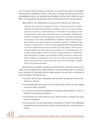Referencial de Expectativas para o Desenvolvimento da Competência Leitora e Escritora no Ciclo II do Ensino Fundamental48
nico. É o que em geral acontece, por exemplo, nas matérias que tratam de clonagem,
células-tronco e transgênicos. Abre-se, nesse caso, um espaço importante para discutir a
neutralidade da ciência e as relações entre produção do conhecimento científico e socie-
dade. As conseqüências da aplicação desses conhecimentos ficam mais perceptíveis.
Melo (2006, p. 70), pesquisando o uso do jornal na sala de aula, avalia que:
“diversas são as formas de utilização de artigos e matérias de jornal nos variados
momentos da sala de aula, destacando-se aquelas em que o uso se dá na introdu-
ção de um novo tema, no desenvolvimento, no fechamento e na avaliação. Os tex-
tos de jornal, em muitos casos, mesmo sem conter uma linguagem matemática ou
científica no sentido mais estrito da palavra, apresentam o conteúdo da matéria de
forma textual, muitas vezes acompanhada de infográficos característicos da lingua-
gem jornalística. Esta estrutura permite uma leitura não linear, na medida em que
os textos e imagens podem ser lidos em várias seqüências diferentes, possibilitando
uma maior compreensão do tema em questão. Isto se dá porque a forma como as
pessoas interagem com esses textos varia de acordo com as suas preferências e for-
mações. Enquanto alguns preferem ler o texto e depois completar o entendimento
pela observação das imagens, outros preferem primeiro observar as imagens para
depois completar a compreensão com o texto. Há, ainda, um terceiro grupo que
efetua uma leitura híbrida, na qual a leitura do texto escrito e das imagens vai sendo
feita de forma quase simultânea”.
Melo cita em seu trabalho a pesquisa que Ed de Roche, diretor da Escola de Edu-
cação na Universidade de San Diego (Califórnia, EUA), desenvolveu sobre o uso de jor-
nal na educação. Os resultados que ele obteve parecem coincidir com a conclusão de
outros estudiosos. Ele observou que:
•	os jornais são recursos motivacionais que produzem atitudes positivas do estu-
dante para a leitura;
•	os estudantes que usam jornais em suas aulas tendem a falar com seus colegas
e seus pais sobre o que lêem;
•	o uso do jornal aumenta habilidades de vocabulário dos estudantes e, mais im-
portante, da compreensão da leitura;
•	os estudantes que usam jornais em suas classes tendem a aumentar seu rendi-
mento em avaliações;
•	o uso do jornal nas aulas pode ajudar os estudantes a melhorar suas habilidades
matemáticas, particularmente em frações, números decimais, moeda corrente e
médias;
 