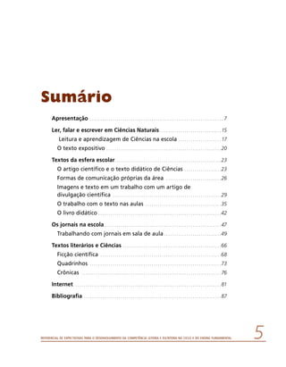 Referencial de Expectativas para o Desenvolvimento da Competência Leitora e Escritora no Ciclo II do Ensino Fundamental 
Sumário
Apresentação . .  .  .  .  .  .  .  .  .  .  .  .  .  .  .  .  .  .  .  .  .  .  .  .  .  .  .  .  .  .  .  .  .  .  .  .  .  .  .  .  .  .  .  .  .  .  .  .  .  .  .  .  .  .  .  .  .  .  .  .  .  .  .  .  . 7
Ler, falar e escrever em Ciências Naturais. .  .  .  .  .  .  .  .  .  .  .  .  .  .  .  .  .  .  .  .  .  .  .  .  .  .  .  .  . 15
Leitura e aprendizagem de Ciências na escola. .  .  .  .  .  .  .  .  .  .  .  .  .  .  .  .  .  .  .  . 17
O texto expositivo. .  .  .  .  .  .  .  .  .  .  .  .  .  .  .  .  .  .  .  .  .  .  .  .  .  .  .  .  .  .  .  .  .  .  .  .  .  .  .  .  .  .  .  .  .  .  .  .  .  .  .  .  .  .  . 20
Textos da esfera escolar. .  .  .  .  .  .  .  .  .  .  .  .  .  .  .  .  .  .  .  .  .  .  .  .  .  .  .  .  .  .  .  .  .  .  .  .  .  .  .  .  .  .  .  .  .  .  .  .  .  .  . 23
O artigo científico e o texto didático de Ciências . .  .  .  .  .  .  .  .  .  .  .  .  .  .  .  .  . 23
Formas de comunicação próprias da área . .  .  .  .  .  .  .  .  .  .  .  .  .  .  .  .  .  .  .  .  .  .  .  .  .  . 26
Imagens e texto em um trabalho com um artigo de
divulgação científica . .  .  .  .  .  .  .  .  .  .  .  .  .  .  .  .  .  .  .  .  .  .  .  .  .  .  .  .  .  .  .  .  .  .  .  .  .  .  .  .  .  .  .  .  .  .  .  .  .  .  .  . 29
O trabalho com o texto nas aulas . .  .  .  .  .  .  .  .  .  .  .  .  .  .  .  .  .  .  .  .  .  .  .  .  .  .  .  .  .  .  .  .  .  .  .  . 35
O livro didático. .  .  .  .  .  .  .  .  .  .  .  .  .  .  .  .  .  .  .  .  .  .  .  .  .  .  .  .  .  .  .  .  .  .  .  .  .  .  .  .  .  .  .  .  .  .  .  .  .  .  .  .  .  .  .  .  .  .  . 42
Os jornais na escola. .  .  .  .  .  .  .  .  .  .  .  .  .  .  .  .  .  .  .  .  .  .  .  .  .  .  .  .  .  .  .  .  .  .  .  .  .  .  .  .  .  .  .  .  .  .  .  .  .  .  .  .  .  .  .  . 47
Trabalhando com jornais em sala de aula. .  .  .  .  .  .  .  .  .  .  .  .  .  .  .  .  .  .  .  .  .  .  .  .  .  .  . 49
Textos literários e Ciências . .  .  .  .  .  .  .  .  .  .  .  .  .  .  .  .  .  .  .  .  .  .  .  .  .  .  .  .  .  .  .  .  .  .  .  .  .  .  .  .  .  .  .  .  .  .  . 66
Ficção científica . .  .  .  .  .  .  .  .  .  .  .  .  .  .  .  .  .  .  .  .  .  .  .  .  .  .  .  .  .  .  .  .  .  .  .  .  .  .  .  .  .  .  .  .  .  .  .  .  .  .  .  .  .  .  .  .  .  . 68
Quadrinhos . .  .  .  .  .  .  .  .  .  .  .  .  .  .  .  .  .  .  .  .  .  .  .  .  .  .  .  .  .  .  .  .  .  .  .  .  .  .  .  .  .  .  .  .  .  .  .  .  .  .  .  .  .  .  .  .  .  .  .  .  .  .  . 73
Crônicas . .  .  .  .  .  .  .  .  .  .  .  .  .  .  .  .  .  .  .  .  .  .  .  .  .  .  .  .  .  .  .  .  .  .  .  .  .  .  .  .  .  .  .  .  .  .  .  .  .  .  .  .  .  .  .  .  .  .  .  .  .  .  .  .  .  .  . 76
Internet . .  .  .  .  .  .  .  .  .  .  .  .  .  .  .  .  .  .  .  .  .  .  .  .  .  .  .  .  .  .  .  .  .  .  .  .  .  .  .  .  .  .  .  .  .  .  .  .  .  .  .  .  .  .  .  .  .  .  .  .  .  .  .  .  .  .  .  .  .  . 81
Bibliografia . .  .  .  .  .  .  .  .  .  .  .  .  .  .  .  .  .  .  .  .  .  .  .  .  .  .  .  .  .  .  .  .  .  .  .  .  .  .  .  .  .  .  .  .  .  .  .  .  .  .  .  .  .  .  .  .  .  .  .  .  .  .  .  .  .  . 87
 