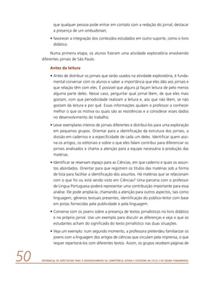 Referencial de Expectativas para o Desenvolvimento da Competência Leitora e Escritora no Ciclo II do Ensino Fundamental50
que qualquer pessoa pode entrar em contato com a redação do jornal; destacar
a presença de um ombudsman;
•	favorecer a integração dos conteúdos estudados em outro suporte, como o livro
didático.
Numa primeira etapa, os alunos fizeram uma atividade exploratória envolvendo
diferentes jornais de São Paulo.
Antes da leitura
•	Antes de distribuir os jornais que serão usados na atividade exploratória, é funda-
mental conversar com os alunos e saber a importância que eles dão aos jornais e
que relação têm com eles. É possível que alguns já façam leitura de pelo menos
alguma parte deles. Nesse caso, perguntar qual jornal lêem, de que eles mais
gostam, com que periodicidade realizam a leitura e, aos que não lêem, se não
gostam da leitura e por quê. Essas informações ajudam o professor a conhecer
melhor o que os motiva ou quais são as resistências e a considerar esses dados
no desenvolvimento do trabalho.
•	Levar exemplares inteiros de jornais diferentes e distribuí-los para uma exploração
em pequenos grupos. Orientar para a identificação da estrutura dos jornais, a
divisão em cadernos e a especificidade de cada um deles. Identificar quem assi-
na os artigos, os editoriais e sobre o que eles falam contribui para diferenciar os
jornais analisados e chama a atenção para a equipe necessária à produção das
matérias.
•	Identificar se reservam espaço para as Ciências, em que caderno e quais os assun-
tos abordados. Orientar para que registrem os títulos das matérias sob a forma
de lista para facilitar a identificação dos assuntos. Há matérias que se relacionam
com o que foi ou está sendo visto em Ciências? Uma parceria com o professor
de Língua Portuguesa poderá representar uma contribuição importante para essa
análise. Ele pode ampliá-la, chamando a atenção para outros aspectos, tais como
linguagem, gêneros textuais presentes, identificação do público-leitor com base
em pistas fornecidas pela publicidade e pela linguagem.
•	Converse com os jovens sobre a presença de textos jornalísticos no livro didático
e no próprio jornal. Use um exemplo para discutir as diferenças e veja o que os
estudantes acham do significado do texto jornalístico nas duas situações.
•	Veja um exemplo: num segundo momento, a professora pretendeu familiarizar os
jovens com a linguagem dos artigos de ciências que circulam pela imprensa, o que
requer repertoriá-los com diferentes textos. Assim, os grupos recebem páginas de
 