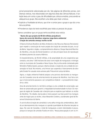 Referencial de Expectativas para o Desenvolvimento da Competência Leitora e Escritora no Ciclo II do Ensino Fundamental 51
jornal previamente selecionadas por ela. São páginas de diferentes jornais, com
diversas notícias, mas relacionadas com algumas áreas das Ciências Naturais. A se-
leção levou em conta o grau de dificuldade que a leitura envolvia, procurando-se
adequá-la ao grupo. Eles escolhem uma delas para fazer a leitura.
•	Explicite a finalidade da leitura, que é ler e contar para o grupo o que diz a ma-
téria escolhida.
•	Providencie cópia do texto escolhido para todas as pessoas do grupo.
Vamos considerar que um grupo tenha escolhido esta notícia:
“Ibama diz que projeto de R$ 60 milhões prejudicará
banco de corais de Abrolhos; empresa nega dano ambiental
Criação de camarão ameaça recifes na BA
O Ibama (Instituto Brasileiro do Meio Ambiente e dos Recursos Naturais Renováveis)
quer impedir a construção do maior projeto de criação de camarões do país, no sul
da Bahia. Segundo o órgão, o empreendimento afetaria o Parque Nacional Marinho
de Abrolhos, uma jóia do litoral brasileiro e um dos principais locais de reprodução
de baleias-jubartes do oceano Atlântico.
O empreendimento, de R$ 60 milhões, é de propriedade de uma cooperativa que
comprou uma área 1.500 hectares de costa numa região de manguezais e restingas
entre os municípios de Caravelas e Nova Viçosa. Ele já vinha sendo contestado pelo
Ministério Público baiano, porque o Ibama estuda a criação de uma unidade de con-
servação no local. No entanto, uma liminar que suspendia o licenciamento da obra
pelo Estado foi cassada nesta semana pelo Tribunal de Justiça da Bahia.
Agora, o órgão ambiental federal prepara uma portaria decretando os mangue-
zais de Caravelas zona de amortecimento do parque de Abrolhos. Isso faria com
que o licenciamento passasse a ser competência federal – e provavelmente impe-
diria a obra.
Zona de amortecimento é o território contíguo a uma unidade de conservação, que
deve ser preservado para garantir a integridade da biodiversidade no local. Os man-
gues da região de Caravelas são o berçário para as espécies que habitam os recifes
de Abrolhos. ‘Os robalos, barracudas e meros passam sua fase juvenil nos mangues
antes de migrar para os recifes’, disse Alexandre Cordeiro, coordenador geral de Re-
servas Extrativistas do Ibama.
A carcinicultura (criação de camarões) é uma velha inimiga dos ambientalistas, devi-
do ao desmatamento dos mangues e à grande quantidade de efluentes lançada na
água. No caso de Caravelas, o total de manguezais a serem desmatados é pouco,
porque os tanques de camarão ficarão em terra. ‘Nossa preocupação é com os im-
 