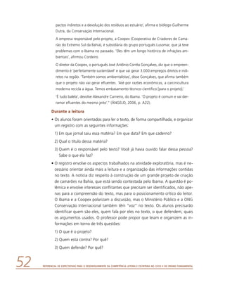 Referencial de Expectativas para o Desenvolvimento da Competência Leitora e Escritora no Ciclo II do Ensino Fundamental52
pactos indiretos e a devolução dos resíduos ao estuário’, afirma o biólogo Guilherme
Dutra, da Conservação Internacional.
A empresa responsável pelo projeto, a Coopex (Cooperativa de Criadores de Cama-
rão do Extremo Sul da Bahia), é subsidiária do grupo português Lusomar, que já teve
problemas com o Ibama no passado. ‘Eles têm um longo histórico de infrações am-
bientais’, afirmou Cordeiro.
O diretor da Coopex, o português José Antônio Corrêa Gonçalves, diz que o empreen-
dimento é ‘perfeitamente sustentável’ e que vai gerar 3.000 empregos diretos e indi-
retos na região. ‘Também somos ambientalistas’, disse Gonçalves, que afirma também
que o projeto não vai gerar efluentes. ‘Até por razões econômicas, a carcinicultura
moderna recicla a água. Temos embasamento técnico-científico [para o projeto].’
‘É tudo balela’, devolve Alexandre Carneiro, do Ibama. ‘O projeto é comum e vai der-
ramar efluentes do mesmo jeito’.” (ÂNGELO, 2006, p. A22).
Durante a leitura
•	Os alunos foram orientados para ler o texto, de forma compartilhada, e organizar
um registro com as seguintes informações:
1)	Em que jornal saiu essa matéria? Em que data? Em que caderno?
2)	Qual o título dessa matéria?
3)	Quem é o responsável pelo texto? Você já havia ouvido falar dessa pessoa?
Sabe o que ela faz?
•	O registro envolve os aspectos trabalhados na atividade exploratória, mas é ne-
cessário orientar ainda mais a leitura e a organização das informações contidas
no texto. A notícia diz respeito à construção de um grande projeto de criação
de camarões na Bahia, que está sendo contestada pelo Ibama. A questão é po-
lêmica e envolve interesses conflitantes que precisam ser identificados, não ape-
nas para a compreensão do texto, mas para o posicionamento crítico do leitor.
O Ibama e a Coopex polarizam a discussão, mas o Ministério Público e a ONG
Conservação Internacional também têm “voz” no texto. Os alunos precisarão
identificar quem são eles, quem fala por eles no texto, o que defendem, quais
os argumentos usados. O professor pode propor que leiam e organizem as in-
formações em torno de três questões:
1) O que é o projeto?
2) Quem está contra? Por quê?
3) Quem defende? Por quê?
 