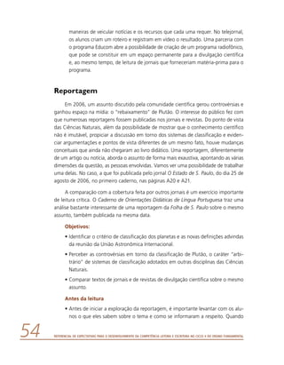 Referencial de Expectativas para o Desenvolvimento da Competência Leitora e Escritora no Ciclo II do Ensino Fundamental54
maneiras de veicular notícias e os recursos que cada uma requer. No telejornal,
os alunos criam um roteiro e registram em vídeo o resultado. Uma parceria com
o programa Educom abre a possibilidade de criação de um programa radiofônico,
que pode se constituir em um espaço permanente para a divulgação científica
e, ao mesmo tempo, de leitura de jornais que forneceriam matéria-prima para o
programa.
Reportagem
Em 2006, um assunto discutido pela comunidade científica gerou controvérsias e
ganhou espaço na mídia: o “rebaixamento” de Plutão. O interesse do público fez com
que numerosas reportagens fossem publicadas nos jornais e revistas. Do ponto de vista
das Ciências Naturais, além da possibilidade de mostrar que o conhecimento científico
não é imutável, propiciar a discussão em torno dos sistemas de classificação e eviden-
ciar argumentações e pontos de vista diferentes de um mesmo fato, houve mudanças
conceituais que ainda não chegaram ao livro didático. Uma reportagem, diferentemente
de um artigo ou notícia, aborda o assunto de forma mais exaustiva, apontando as várias
dimensões da questão, as pessoas envolvidas. Vamos ver uma possibilidade de trabalhar
uma delas. No caso, a que foi publicada pelo jornal O Estado de S. Paulo, do dia 25 de
agosto de 2006, no primeiro caderno, nas páginas A20 e A21.
A comparação com a cobertura feita por outros jornais é um exercício importante
de leitura crítica. O Caderno de Orientações Didáticas de Língua Portuguesa traz uma
análise bastante interessante de uma reportagem da Folha de S. Paulo sobre o mesmo
assunto, também publicada na mesma data.
Objetivos:
•	Identificar o critério de classificação dos planetas e as novas definições advindas
da reunião da União Astronômica Internacional.
•	Perceber as controvérsias em torno da classificação de Plutão, o caráter “arbi-
trário” de sistemas de classificação adotados em outras disciplinas das Ciências
Naturais.
•	Comparar textos de jornais e de revistas de divulgação científica sobre o mesmo
assunto.
Antes da leitura
•	Antes de iniciar a exploração da reportagem, é importante levantar com os alu-
nos o que eles sabem sobre o tema e como se informaram a respeito. Quando
 