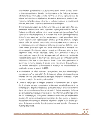 Referencial de Expectativas para o Desenvolvimento da Competência Leitora e Escritora no Ciclo II do Ensino Fundamental 55
o assunto tem grande repercussão, é provável que eles tenham ouvido a respei-
to dele em um noticiário do rádio, ou visto matéria na TV. Podem-se comparar
o tratamento da informação no rádio, na TV e nos jornais, a profundidade do
debate, recursos usados, depoimentos, entrevistas, especialistas envolvidos etc.
Essa conversa também ajuda a levantar os conhecimentos que os estudantes já
possuem, bem como a opinião que formaram a esse respeito.
•	Orientar os estudantes para que tenham uma visão geral da reportagem. Para isso,
ela deve ser apresentada de forma a permitir a exploração e discussão coletivas.
Portanto, providenciar a página inteira numa transparência ou num PowerPoint
facilita visualizar sua composição. A análise em nível macro permite perceber as
ilustrações e os textos que compõem a reportagem e propicia aos alunos cons-
truírem e comunicarem hipóteses sobre a leitura que farão. Chamar a atenção
para os títulos das matérias, os subtítulos, as caixas anexas e seus conteúdos, e
se há destaques, como estratégias que facilitam a compreensão do texto e ante-
cipam sobre o que a reportagem trata e que informações serão abordadas. Ex-
plorar o suporte, identificando o jornal e o caderno onde a reportagem se situa.
No primeiro texto, “Plutão é rebaixado a planeta-anão”, a mudança de posição é
contextualizada e o papel da União Astronômica é explicado. A nova classificação
é colocada como resultado de um processo de discussão que vinha acontecendo
havia tempos. Um boxe, no meio do texto, destaca quem subiu, quem desceu e
quem ficou na mesma posição, de acordo com o novo critério de classificação.
Um segundo texto aponta os reflexos dessas mudanças nos livros didáticos e a
atualização possível só a partir de 2008.
•	As controvérsias são o foco do artigo “Definição causa alívio, mas também vergo-
nha e estranheza” na página A21. Em destaque, ao lado da foto dos astrônomos
votando, um boxe apresenta as novas definições. O segundo texto dessa página
comenta as reações dos astrólogos à novidade.
•	Chamar a atenção para as imagens presentes na reportagem e para as legen-
das. A primeira, que abre a reportagem, também está reproduzida, em parte, na
primeira página do jornal. Nesse caso, qual sua localização e qual seu tamanho
diante das outras chamadas? O que isso indica? Dirija a observação de forma
que o grupo compare as duas imagens, o que elas informam, as diferenças entre
elas. Na primeira página, o infográfico e a legenda sintetizam o que a reportagem
abordará. Os pontos destacados nos infográficos das duas páginas se parecem,
mas apresentam informações diferentes. Na primeira página, Plutão e Xena apa-
recem destacados no interior de retângulos com setas e legendas informando a
mudança de posição.
 