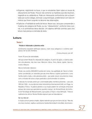 Referencial de Expectativas para o Desenvolvimento da Competência Leitora e Escritora no Ciclo II do Ensino Fundamental 57
•	Organize, registrando na lousa, o que os estudantes falam sobre as causas do
rebaixamento de Plutão. Procure não comentar as hipóteses que eles levantam,
negando-as ou validando-as. Pode ser interessante confrontá-las com as levan-
tadas por outros colegas, estimular a argumentação, problematizar com base em
indícios que forem surgindo no decorrer das observações.
•	Explicitar a finalidade da tarefa de leitura. Nesse caso, seria para compreender a
mudança de categoria de Plutão, ou seu “rebaixamento”, conforme trata o jor-
nal, e as controvérsias dessa decisão. Um objetivo definido contribui para uma
leitura mais precisa e orientada do texto.
Leitura
Texto 1
“Plutão é rebaixado a planeta-anão
Astrônomos reavaliam definição clássica, criam nova categoria e o sistema solar
passa a ter só oito membros.
Cristina Amorim com AP
Foram 76 anos de notoriedade.
Até que ontem Plutão foi rebaixado de categoria. A partir de agora, o sistema solar
tem oito planetas, não mais nove: Mercúrio, Vênus, Terra, Marte, Júpiter, Saturno,
Urano e Netuno.
Eles se chamarão ‘clássicos’.
Plutão, seu vizinho 2003UB313 (ainda sem nome, mas apelidado de ‘Xena’) e Ceres
(antes considerado um asteróide parrudo entre Marte e Júpiter) pertencem a uma
família recém-criada, a dos planetas-anões – que pode crescer nos próximos meses
com a inclusão de outros corpos parecidos e já encontrados no sistema.
A decisão foi tomada ontem por unanimidade pelos membros presentes – cerca de
300 de 2.500 – na reunião da União Astronômica Internacional (UAI), em Praga, na
República Tcheca. ‘A palavra planeta e sua noção podem ter conotação emocional
porque são coisas que aprendemos quando crianças’, diz Richard Binzel, do Institu-
to de Tecnologia de Massachusetts, que ajudou a forjar a nova definição. ‘Trata-se
realmente de ciência. Muitos Plutões esperam para ser descobertos.’
Ser ou não ser
A noção comum parece simples: objeto redondo que gira em torno do Sol. ‘Mas ela
era meio intuitiva’, explica o astrônomo Gastão Bierrenbach Lima Neto, da Universi-
 