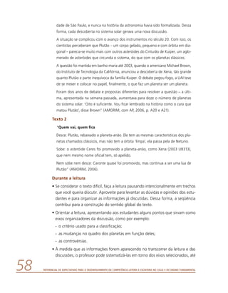 Referencial de Expectativas para o Desenvolvimento da Competência Leitora e Escritora no Ciclo II do Ensino Fundamental58
dade de São Paulo, e nunca na história da astronomia havia sido formalizada. Dessa
forma, cada descoberta no sistema solar gerava uma nova discussão.
A situação se complicou com o avanço dos instrumentos no século 20. Com isso, os
cientistas perceberam que Plutão – um corpo gelado, pequeno e com órbita em dia-
gonal – parecia-se muito mais com outros asteróides do Cinturão de Kuiper, um aglo-
merado de asteróides que circunda o sistema, do que com os planetas clássicos.
A questão foi mantida em banho-maria até 2003, quando o americano Michael Brown,
do Instituto de Tecnologia da Califórnia, anunciou a descoberta de Xena, tão grande
quanto Plutão e parte inequívoca da família Kuiper. O debate pegou fogo, a UAI teve
de se mexer e colocar no papel, finalmente, o que faz um planeta ser um planeta.
Foram dois anos de debate e propostas diferentes para resolver a questão – a últi-
ma, apresentada na semana passada, aumentava para doze o número de planetas
do sistema solar. ‘Oito é suficiente. Vou ficar lembrado na história como o cara que
matou Plutão’, disse Brown” (AMORIM, com AP, 2006, p. A20 e A21).
Texto 2
“Quem vai, quem fica
Desce: Plutão, rebaixado a planeta-anão. Ele tem as mesmas características dos pla-
netas chamados clássicos, mas não tem a órbita ‘limpa’, ela passa pela de Netuno.
Sobe: o asteróide Ceres foi promovido a planeta-anão, como Xena (2003 UB313),
que nem mesmo nome oficial tem, só apelido.
Nem sobe nem desce: Caronte quase foi promovido, mas continua a ser uma lua de
Plutão” (AMORIM, 2006).
Durante a leitura
•	Se considerar o texto difícil, faça a leitura pausando intencionalmente em trechos
que você queira discutir. Aproveite para levantar as dúvidas e opiniões dos estu-
dantes e para organizar as informações já discutidas. Dessa forma, a seqüência
contribui para a construção do sentido global do texto.
•	Orientar a leitura, apresentando aos estudantes alguns pontos que sirvam como
eixos organizadores da discussão, como por exemplo:
-	 o critério usado para a classificação;
-	 as mudanças no quadro dos planetas em função deles;
-	 as controvérsias.
•	À medida que as informações forem aparecendo no transcorrer da leitura e das
discussões, o professor pode sistematizá-las em torno dos eixos selecionados, até
 