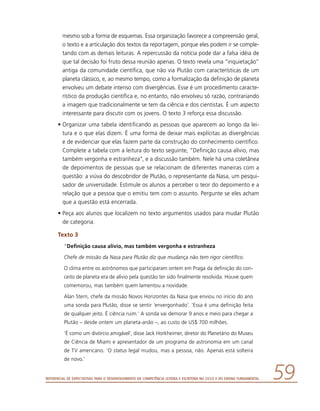 Referencial de Expectativas para o Desenvolvimento da Competência Leitora e Escritora no Ciclo II do Ensino Fundamental 59
mesmo sob a forma de esquemas. Essa organização favorece a compreensão geral,
o texto e a articulação dos textos da reportagem, porque eles podem ir se comple-
tando com as demais leituras. A repercussão da notícia pode dar a falsa idéia de
que tal decisão foi fruto dessa reunião apenas. O texto revela uma “inquietação”
antiga da comunidade científica, que não via Plutão com características de um
planeta clássico, e, ao mesmo tempo, como a formalização da definição de planeta
envolveu um debate intenso com divergências. Esse é um procedimento caracte-
rístico da produção científica e, no entanto, não envolveu só razão, contrariando
a imagem que tradicionalmente se tem da ciência e dos cientistas. É um aspecto
interessante para discutir com os jovens. O texto 3 reforça essa discussão.
•	Organizar uma tabela identificando as pessoas que aparecem ao longo da lei-
tura e o que elas dizem. É uma forma de deixar mais explícitas as divergências
e de evidenciar que elas fazem parte da construção do conhecimento científico.
Complete a tabela com a leitura do texto seguinte, “Definição causa alívio, mas
também vergonha e estranheza”, e a discussão também. Nele há uma coletânea
de depoimentos de pessoas que se relacionam de diferentes maneiras com a
questão: a viúva do descobridor de Plutão, o representante da Nasa, um pesqui-
sador de universidade. Estimule os alunos a perceber o teor do depoimento e a
relação que a pessoa que o emitiu tem com o assunto. Pergunte se eles acham
que a questão está encerrada.
•	Peça aos alunos que localizem no texto argumentos usados para mudar Plutão
de categoria.
Texto 3
“Definição causa alívio, mas também vergonha e estranheza
Chefe de missão da Nasa para Plutão diz que mudança não tem rigor científico.
O clima entre os astrônomos que participaram ontem em Praga da definição do con-
ceito de planeta era de alívio pela questão ter sido finalmente resolvida. Houve quem
comemorou, mas também quem lamentou a novidade.
Alan Stern, chefe da missão Novos Horizontes da Nasa que enviou no início do ano
uma sonda para Plutão, disse se sentir ‘envergonhado’. ‘Essa é uma definição feita
de qualquer jeito. É ciência ruim.’ A sonda vai demorar 9 anos e meio para chegar a
Plutão – desde ontem um planeta-anão –, ao custo de US$ 700 milhões.
‘É como um divórcio amigável’, disse Jack Horkheimer, diretor do Planetário do Museu
de Ciência de Miami e apresentador de um programa de astronomia em um canal
de TV americano. ‘O status legal mudou, mas a pessoa, não. Apenas está solteira
de novo.’
 