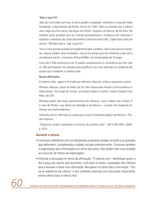 Referencial de Expectativas para o Desenvolvimento da Competência Leitora e Escritora no Ciclo II do Ensino Fundamental60
‘Seja o que for’
‘Não sei como lidar com isso, é como perder o emprego’, confessou a viúva de Clyde
Tombaugh, o descobridor de Plutão, morto em 1997. ‘Mas eu entendo que a ciência
não é algo que fica inerte, ela segue em frente’, resignou-se Patricia, de 93 anos. Ela
também disse acreditar que seu marido acompanharia a mudança com interesse e
aceitaria o veredicto da União Astronômica Internacional (UAI). ‘Clyde disse antes de
morrer: ‘(Plutão) Está aí. Seja o que for’.’
‘Essa é uma grande questão principalmente para o público, não muito para os cientis-
tas. Alguns podem estar chateados, mas já faz tempo que nos referimos a ele como
um planeta menor’, minimizou Richard Miller, da Universidade de Chicago.
Cerca de 2.500 astrônomos de 75 países compareceram à conferência da UAI, mas
só 300 participaram da votação para qualificar com mais precisão as categorias de
corpos que compõem o sistema solar.
Novas definições
O sistema solar: agora é formado por planetas clássicos, anões e pequenos corpos.
Planetas clássicos: giram ao redor do Sol, têm massa para manter a forma esférica e
órbita limpa. ‘Ao longo do tempo, acumulam poeira e rochas’, explica Gastão Lima
Neto, da USP.
Planetas-anões: têm duas características dos clássicos, mas a órbita não é limpa. É
o caso de Plutão, cuja órbita se sobrepõe à de Netuno – cumpre rota diagonal em
relação aos outros planetas.
Transnetunianos: definição já usada para corpos localizados depois de Netuno – Plu-
tão inclusive.
“Pequenos corpos: asteróides e cometas do sistema solar.” (AP e REUTERS, 2006,
p. A21).
Durante a leitura
•	Continue a identificar com os estudantes as pessoas citadas no texto e as posições
que defendem, completando a tabela iniciada anteriormente. Continue também
a organização das informações em torno dos eixos. Eles podem dar uma unidade
ao conjunto de textos da reportagem.
•	Estimule a discussão em torno da afirmação: “É ciência ruim”. Identifique quem a
diz e peça aos alunos que levantem, com base no texto, suposições dos motivos
que o levaram a fazer essa afirmação. Recuperar no texto lido a afirmação “Tra-
ta-se realmente de ciência” e seu contexto estimula uma discussão importante:
existe ciência boa e ciência má?
 