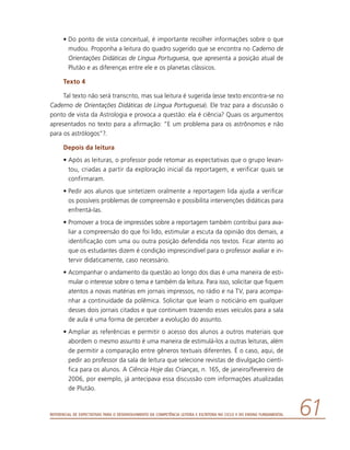 Referencial de Expectativas para o Desenvolvimento da Competência Leitora e Escritora no Ciclo II do Ensino Fundamental 61
•	Do ponto de vista conceitual, é importante recolher informações sobre o que
mudou. Proponha a leitura do quadro sugerido que se encontra no Caderno de
Orientações Didáticas de Língua Portuguesa, que apresenta a posição atual de
Plutão e as diferenças entre ele e os planetas clássicos.
Texto 4
Tal texto não será transcrito, mas sua leitura é sugerida (esse texto encontra-se no
Caderno de Orientações Didáticas de Língua Portuguesa). Ele traz para a discussão o
ponto de vista da Astrologia e provoca a questão: ela é ciência? Quais os argumentos
apresentados no texto para a afirmação: “E um problema para os astrônomos e não
para os astrólogos”?.
Depois da leitura
•	Após as leituras, o professor pode retomar as expectativas que o grupo levan-
tou, criadas a partir da exploração inicial da reportagem, e verificar quais se
confirmaram.
•	Pedir aos alunos que sintetizem oralmente a reportagem lida ajuda a verificar
os possíveis problemas de compreensão e possibilita intervenções didáticas para
enfrentá-las.
•	Promover a troca de impressões sobre a reportagem também contribui para ava-
liar a compreensão do que foi lido, estimular a escuta da opinião dos demais, a
identificação com uma ou outra posição defendida nos textos. Ficar atento ao
que os estudantes dizem é condição imprescindível para o professor avaliar e in-
tervir didaticamente, caso necessário.
•	Acompanhar o andamento da questão ao longo dos dias é uma maneira de esti-
mular o interesse sobre o tema e também da leitura. Para isso, solicitar que fiquem
atentos a novas matérias em jornais impressos, no rádio e na TV, para acompa-
nhar a continuidade da polêmica. Solicitar que leiam o noticiário em qualquer
desses dois jornais citados e que continuem trazendo esses veículos para a sala
de aula é uma forma de perceber a evolução do assunto.
•	Ampliar as referências e permitir o acesso dos alunos a outros materiais que
abordem o mesmo assunto é uma maneira de estimulá-los a outras leituras, além
de permitir a comparação entre gêneros textuais diferentes. É o caso, aqui, de
pedir ao professor da sala de leitura que selecione revistas de divulgação cientí-
fica para os alunos. A Ciência Hoje das Crianças, n. 165, de janeiro/fevereiro de
2006, por exemplo, já antecipava essa discussão com informações atualizadas
de Plutão.
 