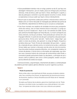 Referencial de Expectativas para o Desenvolvimento da Competência Leitora e Escritora no Ciclo II do Ensino Fundamental62
•	Outra possibilidade é distribuir mais um artigo, posterior ao dia 25, que faça uma
abordagem interessante e, por ser simples, possa ser entregue para uma leitura
silenciosa. Antes da leitura, pedir que leiam o título, identifiquem o suporte, a
data da publicação e comentem o que eles esperam encontrar no texto. Anotar
as expectativas na lousa e pedir que façam a leitura individualmente.
•	Discutir quais os argumentos usados para justificar o título do texto e colocar em
debate como um mesmo fato pode ser empregado para defender dois pontos de
vista diferentes, dependendo da referência que se usa para as comparações.
•	Caso fosse montada uma seqüência de atividades de leitura para acompanha-
mento das notícias, mais um texto mereceria leitura e discussão. É o artigo pu-
blicado no jornal O Estado de S. Paulo no dia 3 de setembro de 2006. Escrito
pelo astrônomo Ronaldo Rogério de Freitas Mourão, é um bom contraponto aos
textos anteriores, escritos por jornalistas. Texto produzido por cientista tem uma
linguagem diferente: é o ponto de vista de quem acompanha a discussão da pers-
pectiva da ciência. Termos como “parrudo”, “banho-maria”, “pegou fogo”, que
cabem no texto da jornalista, não aparecem no artigo de Rogério. Enquanto a
jornalista coloca que “Foram 76 anos de notoriedade. Até que ontem...”, passan-
do a impressão de que a decisão ocorreu no momento da reunião, o astrônomo
fornece dados que mostram a discussão ocorrida antes do início do encontro.
Essas discussões envolviam propostas diferentes, com conseqüente mudança no
número de planetas. A forma como as informações são organizadas, que retra-
tam mais o processo histórico de construção de conhecimentos sobre Plutão, a
controvérsia gerada praticamente desde sua descoberta, a afirmação de que o
terceiro critério é polêmico, bem como o último parágrafo, revelam uma pers-
pectiva diferente de análise da situação.
A estrutura do texto, a argumentação, o levantamento de dados e a contextualização
do problema permitem explorar gêneros diferentes no jornal. Sugerimos sua leitura.
Texto 5
“Plutão foi promovido
Muito se falou sobre a nova classificação de Plutão, que passou de planeta a planeta-
anão. Para o astrofísico Enos Picavvio, do departamento de Astronomia do Instituto
de Astronomia, Geofísica e Ciências Atmosféricas da USP, Plutão não foi ‘rebaixado’
e sim ‘promovido’.
Ele explica que Plutão já não era planeta, apesar de ser classificado como tal. ‘Plutão
não possui uma órbita circular e sua trajetória cruza a órbita de Netuno’, diz o astro-
físico. ‘Um planeta tem órbita circular e não cruza a órbita de outro planeta.’
 