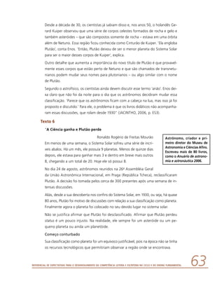 Referencial de Expectativas para o Desenvolvimento da Competência Leitora e Escritora no Ciclo II do Ensino Fundamental 63
Desde a década de 30, os cientistas já sabiam disso e, nos anos 50, o holandês Ge-
rard Kuiper observou que uma série de corpos celestes formados de rocha e gelo e
também asteróides – que são compostos somente de rocha – estava em uma órbita
além de Netuno. Essa região ficou conhecida como Cinturão de Kuiper. ‘Ela engloba
Plutão’, conta Enos. ‘Então, Plutão deixou de ser o menor planeta do Sistema Solar
para ser o maior desses corpos de Kuiper’, explica.
Outro detalhe que aumenta a importância do novo título de Plutão é que provavel-
mente esses corpos que estão perto de Netuno e que são chamados de transnetu-
nianos podem mudar seus nomes para plutonianos – ou algo similar com o nome
de Plutão.
Segundo o astrofísico, os cientistas ainda devem discutir esse termo ‘anão’. Enos dei-
xa claro que não foi da noite para o dia que os astrônomos decidiram mudar essa
classificação. ‘Parece que os astrônomos ficam com a cabeça na lua, mas isso já foi
proposto e discutido.’ Para ele, o problema é que os livros didáticos não acompanha-
ram essas discussões, que rolam desde 1930” (JACINTHO, 2006, p. ES3).
Texto 6
“A Ciência ganha e Plutão perde
Ronaldo Rogério de Freitas Mourão
Em menos de uma semana, o Sistema Solar sofreu uma série de incrí-
veis abalos. Há um mês, ele possuía 9 planetas. Menos de quinze dias
depois, ele estava para ganhar mais 3 e dentro em breve mais outros
8, chegando a um total de 20. Hoje ele só possui 8.
No dia 24 de agosto, astrônomos reunidos na 26a Assembléia Geral
da União Astronômica Internacional, em Praga (República Tcheca), reclassificaram
Plutão. A decisão foi tomada pelos cerca de 300 presentes após uma semana de in-
tensas discussões.
Aliás, desde a sua descoberta nos confins do Sistema Solar, em 1930, ou seja, há quase
80 anos, Plutão foi motivo de discussões com relação a sua classificação como planeta.
Finalmente agora o planeta foi colocado no seu devido lugar no sistema solar.
Não se justifica afirmar que Plutão foi desclassificado. Afirmar que Plutão perdeu
status é um pouco injusto. Na realidade, ele sempre foi um asteróide ou um pe-
queno planeta ou ainda um planetóide.
Começo conturbado
Sua classificação como planeta foi um equívoco justificável, pois na época não se tinha
os recursos tecnológicos que permitiriam observar a região onde se encontrava.
Astrônomo, criador e pri-
meiro diretor do Museu de
Astronomia e Ciências Afins.
Escreveu mais de 80 livros,
como o Anuá­rio de astrono-
mia e astronáutica 2006.
 