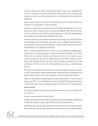 Referencial de Expectativas para o Desenvolvimento da Competência Leitora e Escritora no Ciclo II do Ensino Fundamental64
O mesmo ocorreu com Ceres, localizado entre Marte e Júpiter, que, descoberto em
1801, foi inicialmente conhecido como planeta. Mais tarde, com as sucessivas des-
cobertas de outros na mesma região, passou a ser designado como asteróide ou
planetóide.
Aliás, o mesmo deveria ter ocorrido com Plutão logo que outros corpos celestes co-
meçaram a ser localizados em suas vizinhanças.
Apesar de o astrônomo americano de origem holandesa Gerald Kuiper ter previsto,
por volta de 1950, a existência de um cinturão de asteróides além da órbita de Ne-
tuno, só a partir dos anos 1990 foi possível descobrir uma série de corpos celestes
nessa região. Daí a razão de uma retificação tão tardia.
Convém assinalar que, logo depois da descoberta de Plutão, suas dimensões foram
superestimadas. Num certo período da história, os livros didáticos registravam que o
menor planeta do sistema solar era Mercúrio. Todavia, sabe-se hoje que Mercúrio é
de dimensões muito superiores às de Plutão.
Aliás, as diferenças existentes entre Plutão e os outros planetas já naquela época
não permitiam sua fácil integração à família dos planetas históricos. Com efeito,
Plutão não é um planeta rochoso como Mercúrio, Vênus, Terra e Marte, os qua-
tro mais próximos do Sol, nem um gigante gasoso como Júpiter, Saturno, Urano e
Netuno. Na realidade, Plutão é um astro deserto e gelado, cujo diâmetro de 2.300
quilômetros é inferior em mais de 1.000 quilômetros ao da Lua, o satélite natural
da Terra.
Além disso, ao contrário do que ocorre com os oito outros planetas históricos do siste-
ma solar, que descrevem órbitas quase circulares, Plutão descreve uma trajetória muito
elíptica, sendo o plano muito mais inclinado em relação às dos outros planetas.
Apesar do desconforto da classificação de Plutão como planeta, a crise somente se
agravou em 2003, com a descoberta do asteróide 2003UB313 (provisoriamente deno-
minado Xena), que possuía um diâmetro superior ao de Plutão em 100 quilômetros.
Novos tempos
Os critérios essenciais para que um corpo celeste entre nos livros como ‘planeta clás-
sico’ são três.
Primeiro, é preciso orbitar ao redor do Sol.
Também deve apresentar uma massa suficiente para que sua gravidade, compensando
as forças de coesão do corpo sólido, lhe dê uma forma quase esférica.
Finalmente, que o planeta-anão satisfaça um terceiro critério, sem dúvida o mais po-
lêmico: eliminar todos os corpos suscetíveis de se deslocarem em uma órbita próxima.
 
