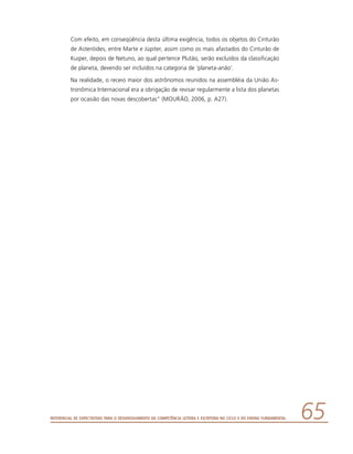 Referencial de Expectativas para o Desenvolvimento da Competência Leitora e Escritora no Ciclo II do Ensino Fundamental 65
Com efeito, em conseqüência desta última exigência, todos os objetos do Cinturão
de Asteróides, entre Marte e Júpiter, assim como os mais afastados do Cinturão de
Kuiper, depois de Netuno, ao qual pertence Plutão, serão excluídos da classificação
de planeta, devendo ser incluídos na categoria de ‘planeta-anão’.
Na realidade, o receio maior dos astrônomos reunidos na assembléia da União As-
tronômica Internacional era a obrigação de revisar regularmente a lista dos planetas
por ocasião das novas descobertas” (MOURÃO, 2006, p. A27).
 
