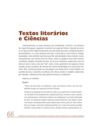 Referencial de Expectativas para o Desenvolvimento da Competência Leitora e Escritora no Ciclo II do Ensino Fundamental66
Textos literários
e Ciências
Tradicionalmente, os textos literários são considerados “território” do professor
de Língua Portuguesa e aparecem raramente nas aulas de Ciências. Quando isso ocor-
re, em geral ilustram determinado tema que está sendo discutido, complementando-o,
aprofundando-o, ou como pretexto para abrir a discussão ou para fechá-la. Drogas,
sexualidade, meio ambiente são temas que têm sido abordados nesse contexto. Assim,
começando por uma crônica, letra de música, conto ou qualquer outro texto literário,
o professor trabalha conteúdos de área. Os recursos estilísticos usados pelo autor do
texto ao tratar o tema, como ele “fala” sobre o tema, geralmente são aspectos menos
focados, já que o professor de Ciências tem menos familiaridade com esses textos lite-
rários. Mas, mesmo pensando nas articulações mais óbvias entre o texto literário e as
questões da área, é possível ao professor de Ciências ampliar o trabalho, explorando,
por exemplo, a diferença entre esses gêneros textuais e o expositivo.
Vejamos um exemplo.
Texto 1
“Depois de percorrido um quilômetro, surgiu uma floresta imensa, mas não mais
daqueles bosques de cogumelos de Porto Gráuben.
Tratava-se da vegetação da era terciária em toda a sua magnificência. Grandes palmei-
ras, de espécies hoje desaparecidas, soberbas palmácias, pinheiros, teixos, ciprestes
tuias representavam a família das coníferas e se entrelaçavam numa rede emaranhada
de cipós. Um tapete de musgos e hepáticas revestia levemente o solo. Alguns riachos
murmuravam sob aquela sombra, pouco dignos desse nome, já que não havia sombra.
Nas suas margens, havia fetos arbóreos parecidos com os das serras quentes do globo
habitado. Só que faltava cor àquelas árvores, àqueles arbustos, àquelas plantas, pri-
 