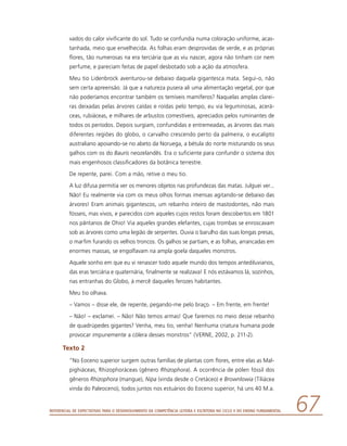 Referencial de Expectativas para o Desenvolvimento da Competência Leitora e Escritora no Ciclo II do Ensino Fundamental 67
vados do calor vivificante do sol. Tudo se confundia numa coloração uniforme, acas-
tanhada, meio que envelhecida. As folhas eram desprovidas de verde, e as próprias
flores, tão numerosas na era terciária que as viu nascer, agora não tinham cor nem
perfume, e pareciam feitas de papel desbotado sob a ação da atmosfera.
Meu tio Lidenbrock aventurou-se debaixo daquela gigantesca mata. Segui-o, não
sem certa apreensão. Já que a natureza pusera ali uma alimentação vegetal, por que
não poderíamos encontrar também os temíveis mamíferos? Naquelas amplas clarei-
ras deixadas pelas árvores caídas e roídas pelo tempo, eu via leguminosas, acerá-
ceas, rubiáceas, e milhares de arbustos comestíveis, apreciados pelos ruminantes de
todos os períodos. Depois surgiam, confundidas e entremeadas, as árvores das mais
diferentes regiões do globo, o carvalho crescendo perto da palmeira, o eucalipto
australiano apoiando-se no abeto da Noruega, a bétula do norte misturando os seus
galhos com os do Bauris neozelandês. Era o suficiente para confundir o sistema dos
mais engenhosos classificadores da botânica terrestre.
De repente, parei. Com a mão, retive o meu tio.
A luz difusa permitia ver os menores objetos nas profundezas das matas. Julguei ver...
Não! Eu realmente via com os meus olhos formas imensas agitando-se debaixo das
árvores! Eram animais gigantescos, um rebanho inteiro de mastodontes, não mais
fósseis, mas vivos, e parecidos com aqueles cujos restos foram descobertos em 1801
nos pântanos de Ohio! Via aqueles grandes elefantes, cujas trombas se enroscavam
sob as árvores como uma legião de serpentes. Ouvia o barulho das suas longas presas,
o marfim furando os velhos troncos. Os galhos se partiam, e as folhas, arrancadas em
enormes massas, se engolfavam na ampla goela daqueles monstros.
Aquele sonho em que eu vi renascer todo aquele mundo dos tempos antediluvianos,
das eras terciária e quaternária, finalmente se realizava! E nós estávamos lá, sozinhos,
nas entranhas do Globo, à mercê daqueles ferozes habitantes.
Meu tio olhava.
– Vamos – disse ele, de repente, pegando-me pelo braço. – Em frente, em frente!
– Não! – exclamei. – Não! Não temos armas! Que faremos no meio desse rebanho
de quadrúpedes gigantes? Venha, meu tio, venha! Nenhuma criatura humana pode
provocar impunemente a cólera desses monstros” (VERNE, 2002, p. 211-2).
Texto 2
“No Eoceno superior surgem outras famílias de plantas com flores, entre elas as Mal-
pighiáceas, Rhizophoráceas (gênero Rhizophora). A ocorrência de pólen fóssil dos
gêneros Rhizophora (mangue), Nipa (vinda desde o Cretáceo) e Brownlowia (Tiliácea
vinda do Paleoceno), todos juntos nos estuários do Eoceno superior, há uns 40 M.a.
 