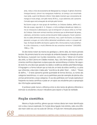 Referencial de Expectativas para o Desenvolvimento da Competência Leitora e Escritora no Ciclo II do Ensino Fundamental68
atrás, indica o início do ecossistema de Manguezal (ou mangue). O gênero Avicennia
(mangue branco), comum nos manguezais modernos, só começa a ser encontrado
mais tarde, a partir do Mioceno inferior. Estes dados mostram que o ecossistema de
mangue é muito antigo, com pelo menos 40 M.a., e que sobreviveu até o presente.
Contudo agora está ameaçado de extinção pelo homem.
No Eoceno surge um novo grupo de mamíferos, os Cetáceos (baleias, delfins etc.).
Eles vão ocupar, segundo G. G. Simpson, o nicho ecológico deixado por répteis co-
mo os ictiossauros e plesiossauros, que se extinguiram um pouco antes ou no final
do Cretáceo. Estes eram animais marinhos carnívoros que se alimentavam de peixes,
calamares, ammonites e outros animais de porte médio a pequeno. Foram substituí-
dos na cadeia alimentar por peixes carnívoros, mas, a partir do Eoceno, os Cetáceos
passaram a ocupar um nicho trófico (alimentar) semelhante a este, e o ocupam até
hoje. Os fósseis de delfins do Eoceno superior têm a forma externa muito semelhan-
te à dos ictiossauros, e muito diferente de seus ancestrais terrestres” (SALGADO,
1998, p. 170).
Os dois textos tratam da mesma era geológica e, dentro dela, do mesmo período
terciário. No primeiro texto há uma recriação do ambiente baseada na intenção do autor.
Na literatura, é possível criar mundos inexistentes, como o fez J. Tolkien em O senhor
dos anéis, ou Ítalo Calvino em Cidades invisíveis. Aqui, Júlio Verne apóia-se nos conhe-
cimentos científicos disponíveis na época para dar verossimilhança à história. No segun-
do texto há uma descrição apoiada nos dados e evidências obtidos pela Paleontologia.
A linguagem e a forma indicam que se trata de um texto da esfera científica, e a pista
que referenda a descrição é dada pela “ocorrência de pólen fóssil ... indica”, “fósseis
de delfins...”. O texto apresenta grande quantidade de termos técnicos, os nomes das
categorias taxonômicas, e o autor usa os parênteses para dar exemplos de plantas e/ou
animais pertencentes a essas categorias. O uso dos parênteses com função explicativa é
freqüente nos textos científicos e pode ser um apoio aos estudantes para a apropriação
das informações apresentadas.
O professor pode marcar a diferença entre os dois textos de gêneros diferentes e
estimular os estudantes a buscar indicadores para separar a ficção da realidade.
Ficção científica
Mesmo a ficção científica, gênero que por motivos óbvios tem maior identificação
com a área, é pouco explorada. Em função dessa ligação mais estreita, cabe uma refle-
xão maior sobre seu uso nas aulas de Ciências. A ficção tem interessado pesquisadores
 