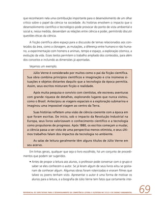 Referencial de Expectativas para o Desenvolvimento da Competência Leitora e Escritora no Ciclo II do Ensino Fundamental 69
que reconhecem nela uma contribuição importante para o desenvolvimento de um olhar
crítico sobre o papel da ciência na sociedade. As histórias envolvem o impacto que o
desenvolvimento científico e tecnológico pode provocar do ponto de vista ambiental e
social e, nessa medida, desvendam as relações entre ciência e poder, permitindo discutir
questões éticas da ciência.
A ficção científica abre espaço para a discussão de temas relacionados aos con-
teúdos da área, como a clonagem, as mutações, a diferença entre humano e não huma-
no, a experimentação com homens e animais, tempo e espaço, a exploração cósmica, a
evolução da vida. Esses textos permitem o trabalho ampliado dos conteúdos, para além
dos conceitos e incluindo as dimensões já apontadas.
Vejamos um exemplo.
Júlio Verne é considerado por muitos como o pai da ficção científica.
Sua obra combina princípios científicos e imaginação e cria inúmeras si-
tuações e objetos distantes daquilo que a tecnologia da época permitia.
Assim, seus escritos misturam ficção e realidade.
Após muita pesquisa e convívio com cientistas, ele escreveu aventuras
com grande riqueza de detalhes, explorando lugares que nunca visitou,
como o Brasil. Antecipou as viagens espaciais e a exploração submarina e
imaginou uma impossível viagem ao centro da Terra.
Suas histórias refletem uma visão de ciência coerente com a época em
que foram escritas. De início, sob o impacto da Revolução Industrial na
Europa, seus livros valorizavam o conhecimento científico e a tecnologia
como propulsores de progresso. Após 1880, os escritos começam a mudar,
a ciência passa a ser vista de uma perspectiva menos otimista, e seus últi-
mos trabalhos falam dos impactos da tecnologia no ambiente.
As salas de leitura geralmente têm alguns títulos de Júlio Verne em
seu acervo.
Em linhas gerais, qualquer que seja o livro escolhido, há um conjunto de procedi-
mentos que podem ser sugeridos.
•	Antes de propor a leitura aos alunos, o professor pode conversar com o grupo e
saber se eles conhecem o autor. Se já leram algum de seus livros e/ou se gosta-
riam de conhecer algum. Algumas obras foram roteirizadas e viraram filmes que
talvez os jovens tenham visto. Apresentar o autor é uma forma de motivar os
alunos para a leitura, e a biografia de Júlio Verne tem fatos que certamente inte-
 