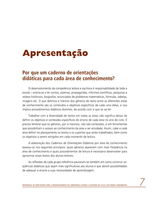 Referencial de Expectativas para o Desenvolvimento da Competência Leitora e Escritora no Ciclo II do Ensino Fundamental 
Apresentação
Por que um caderno de orientações
didáticas para cada área de conhecimento?
O desenvolvimento da competência leitora e escritora é responsabilidade de toda a
escola – ensina-se a ler contos, poemas, propagandas, informes científicos, pesquisas e
relatos históricos, biografias, enunciados de problemas matemáticos, fórmulas, tabelas,
imagens etc. O que delimita o trânsito dos gêneros de texto entre as diferentes áreas
de conhecimento são os conteúdos e objetivos específicos de cada uma delas, e isso
implica procedimentos didáticos distintos, de acordo com o que se vai ler.
Trabalhar com a diversidade de textos em todas as áreas não significa deixar de
definir os objetivos e conteúdos específicos do ensino de cada área no ano do ciclo. É
preciso lembrar que os gêneros, por si mesmos, não são conteúdos, e sim ferramentas
que possibilitam o acesso ao conhecimento da área a ser estudada. Assim, cabe a cada
área definir no planejamento os textos e os suportes que serão trabalhados, bem como
os objetivos a serem atingidos em cada momento de leitura.
A elaboração dos Cadernos de Orientações Didáticas por área de conhecimento
baseou-se nos seguintes princípios: quais gêneros aparecem com mais freqüência na
área de conhecimento e quais procedimentos de leitura é necessário desenvolver para
aproximar esses textos dos alunos leitores.
As reflexões de cada grupo referência pautaram-se também em como construir se-
qüências didáticas que sejam mais significativas aos alunos e que abram possibilidades
de adequar o ensino a suas necessidades de aprendizagem.
 