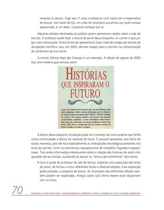 Referencial de Expectativas para o Desenvolvimento da Competência Leitora e Escritora no Ciclo II do Ensino Fundamental70
ressarão os alunos. Fugir aos 11 anos e embarcar num navio com a expectativa
de buscar, nos mares do Sul, um colar de coral para sua prima, por quem estava
apaixonado, é um deles. É possível começar por aí.
Algumas edições destinadas ao público jovem apresentam dados sobre a vida do
escritor. O professor pode fazer a leitura de parte dessa biografia, ou contar o que jul-
gar mais interessante. Outra forma de apresentá-lo é por meio de artigos de revistas de
divulgação científica, que, em 2005, abriram espaço para o escritor na comemoração
do centenário da sua morte.
A revista Ciência Hoje das Crianças é um exemplo. A edição de agosto de 2005
traz uma matéria que começa assim:
A leitura dessa pequena introdução pode ser o começo de uma conversa que tenha
como continuidade a leitura do restante do texto. É possível aproveitar esse texto de
outras maneiras, pois ele foca especialmente as antecipações tecnológicas presentes nos
livros do escritor, como os submarinos, equipamentos de mergulho, foguetes e espaço-
naves. Traz ainda informações interessantes sobre a relação das histórias do autor com
questões de seu tempo, auxiliando os alunos na “leitura das entrelinhas” dos textos.
•	Com a ajuda do professor da sala de leitura, organize uma exposição dos livros
do autor, de forma a incluir diferentes títulos e diversas edições. Essa exposição
pode preceder a proposta de leitura. As ilustrações das diferentes edições tam-
bém podem ser exploradas. Artigos sobre Júlio Verne devem estar disponíveis
com os livros.
 