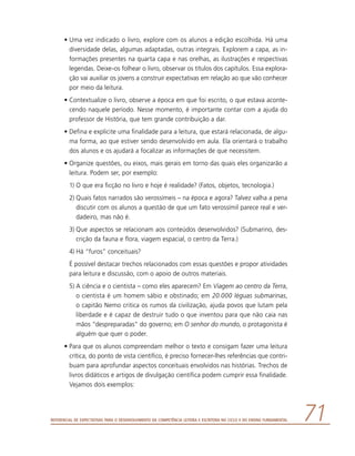 Referencial de Expectativas para o Desenvolvimento da Competência Leitora e Escritora no Ciclo II do Ensino Fundamental 71
•	Uma vez indicado o livro, explore com os alunos a edição escolhida. Há uma
diversidade delas, algumas adaptadas, outras integrais. Explorem a capa, as in-
formações presentes na quarta capa e nas orelhas, as ilustrações e respectivas
legendas. Deixe-os folhear o livro, observar os títulos dos capítulos. Essa explora-
ção vai auxiliar os jovens a construir expectativas em relação ao que vão conhecer
por meio da leitura.
•	Contextualize o livro, observe a época em que foi escrito, o que estava aconte-
cendo naquele período. Nesse momento, é importante contar com a ajuda do
professor de História, que tem grande contribuição a dar.
•	Defina e explicite uma finalidade para a leitura, que estará relacionada, de algu-
ma forma, ao que estiver sendo desenvolvido em aula. Ela orientará o trabalho
dos alunos e os ajudará a focalizar as informações de que necessitem.
•	Organize questões, ou eixos, mais gerais em torno das quais eles organizarão a
leitura. Podem ser, por exemplo:
1)	O que era ficção no livro e hoje é realidade? (Fatos, objetos, tecnologia.)
2)	Quais fatos narrados são verossímeis – na época e agora? Talvez valha a pena
discutir com os alunos a questão de que um fato verossímil parece real e ver-
dadeiro, mas não é.
3)	Que aspectos se relacionam aos conteúdos desenvolvidos? (Submarino, des-
crição da fauna e flora, viagem espacial, o centro da Terra.)
4)	Há “furos” conceituais?
	 É possível destacar trechos relacionados com essas questões e propor atividades
para leitura e discussão, com o apoio de outros materiais.
5)	A ciência e o cientista – como eles aparecem? Em Viagem ao centro da Terra,
o cientista é um homem sábio e obstinado; em 20.000 léguas submarinas,
o capitão Nemo critica os rumos da civilização, ajuda povos que lutam pela
liberdade e é capaz de destruir tudo o que inventou para que não caia nas
mãos “despreparadas” do governo; em O senhor do mundo, o protagonista é
alguém que quer o poder.
•	Para que os alunos compreendam melhor o texto e consigam fazer uma leitura
crítica, do ponto de vista científico, é preciso fornecer-lhes referências que contri-
buam para aprofundar aspectos conceituais envolvidos nas histórias. Trechos de
livros didáticos e artigos de divulgação científica podem cumprir essa finalidade.
Vejamos dois exemplos:
 