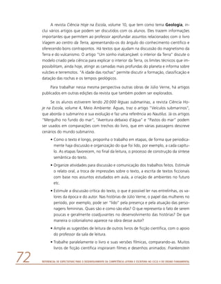 Referencial de Expectativas para o Desenvolvimento da Competência Leitora e Escritora no Ciclo II do Ensino Fundamental72
A revista Ciência Hoje na Escola, volume 10, que tem como tema Geologia, in-
clui vários artigos que podem ser discutidos com os alunos. Eles trazem informações
importantes que permitem ao professor aprofundar assuntos relacionados com o livro
Viagem ao centro da Terra, apresentando-os do ângulo do conhecimento científico e
oferecendo bons contrapontos. Há textos que ajudam na discussão do magnetismo da
Terra e do vulcanismo. O artigo “Um sonho inalcançável: o interior da Terra” discute o
modelo criado pela ciência para explicar o interior da Terra, os limites técnicos que im-
possibilitam, ainda hoje, atingir as camadas mais profundas do planeta e informa sobre
vulcões e terremotos. “A idade das rochas” permite discutir a formação, classificação e
datação das rochas e os tempos geológicos.
Para trabalhar nessa mesma perspectiva outras obras de Júlio Verne, há artigos
publicados em outras edições da revista que também podem ser explorados.
Se os alunos estiverem lendo 20.000 léguas submarinas, a revista Ciência Ho-
je na Escola, volume 4, Meio Ambiente: Águas, traz o artigo “Veículos submarinos”,
que aborda o submarino e sua evolução e faz uma referência ao Nautilus. Já os artigos
“Mergulho no fundo do mar”, “Aventura debaixo d’água” e “Pastos do mar” podem
ser usados em comparações com trechos do livro, que em várias passagens descreve
cenários do mundo submarino.
•	Como o texto é longo, proponha o trabalho em etapas, de forma que periodica-
mente haja discussão e organização do que foi lido, por exemplo, a cada capítu-
lo. As etapas favorecem, no final da leitura, o processo de construção da síntese
semântica do texto.
•	Organize atividades para discussão e comunicação dos trabalhos feitos. Estimule
o relato oral, a troca de impressões sobre o texto, a escrita de textos ficcionais
com base nos assuntos estudados em aula, a criação de ambientes no futuro
etc.
•	Estimule a discussão crítica do texto, o que é possível ler nas entrelinhas, os va-
lores da época e do autor. Nas histórias de Júlio Verne, o papel das mulheres no
período, por exemplo, pode ser “lido” pela presença e pela atuação das perso-
nagens femininas. Quais são e como são elas? O que representa o fato de serem
poucas e geralmente coadjuvantes no desenvolvimento das histórias? De que
maneira o colonialismo aparece na obra desse autor?
•	Amplie as sugestões de leitura de outros livros de ficção científica, com o apoio
do professor da sala de leitura.
•	Trabalhe paralelamente o livro e suas versões fílmicas, comparando-as. Muitos
livros de ficção científica inspiraram filmes e desenhos animados: Frankenstein
 