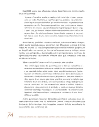Referencial de Expectativas para o Desenvolvimento da Competência Leitora e Escritora no Ciclo II do Ensino Fundamental74
Dias (2004) aponta para reflexos da evolução do conhecimento científico nas his-
tórias em quadrinhos:
“Durante a Guerra Fria, a radiação invadiu as HQs conferindo, inclusive, superpo-
deres aos heróis. Atualmente, a engenharia genética, a robótica e a nanotecnolo-
gia são algumas das áreas científicas que têm movimentado a criação de roteiros e
personagens nas HQs. Os autores dos quadrinhos parecem acompanhar o desen-
volvimento das ciências e o que circula delas no imaginário popular. Quando surgiu
a ovelha Dolly, por exemplo, uma série interminável do Homem-Aranha colocou em
cena os clones. Os próprios poderes do Homem-Aranha no cinema já não resul-
tam mais da picada de uma aranha radioativa, mas de uma aranha geneticamente
modificada”.
A narrativa nos quadrinhos e sua estrutura básica, que combina textos e imagens,
podem auxiliar os estudantes que apresentam mais dificuldades na leitura de textos
verbais. No entanto, sua linguagem própria envolve diferentes elementos que precisam
ser decodificados. Por exemplo, os tipos de balões para comunicar diálogos, pensa-
mentos, sons, as legendas, a diagramação podem ser importantes na construção de
significados pelo leitor. Eles informam, fornecem pistas que, somadas ao texto, dão
sentido para a história.
Sobre o uso das histórias em quadrinhos nas aulas, vale considerar:
“Não existem regras. No caso dos quadrinhos, pode-se dizer que o único limite pa-
ra seu bom aproveitamento em qualquer sala de aula é a criatividade do professor
e sua capacidade de bem utilizá-los para atingir seus objetivos de ensino. Eles tan-
to podem ser utilizados para introduzir um tema que será depois desenvolvido por
outros meios, para aprofundar um conceito já apresentado, para gerar uma discus-
são a respeito de um assunto, para ilustrar uma idéia, como uma forma lúdica para
tratamento de um tema árido ou como contraposição ao enfoque dado por outro
meio de comunicação. Em cada um desses casos, caberá ao professor, quando do
planejamento e desenvolvimento de atividades na escola, em qualquer disciplina,
estabelecer a estratégia mais adequada às suas necessidades e às características de
faixa etária, nível de conhecimento e capacidade de compreensão de seus alunos”
(RAMA et al., 2006).
As tiras que circulam nos jornais diários são quadrinhos de fácil acesso e que ofe-
recem alternativas interessantes ao professor de Ciências. Abordam uma diversidade
de situações de forma crítica e bem-humorada e requerem do leitor a mobilização de
conhecimentos para compreendê-las.
 