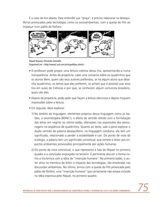 Referencial de Expectativas para o Desenvolvimento da Competência Leitora e Escritora no Ciclo II do Ensino Fundamental 75
É o caso da tira abaixo. Para entender sua “graça”, é preciso relacionar os desequi-
líbrios provocados pela tecnologia, como os socioambientais, com a queda do Fliti ao
tropeçar num palito de fósforo.
Níquel Náusea, Fernando Gonsales
Disponível em: http://www2.uol.com.br/niquel/bau.shtml .
•	O professor pode propor uma leitura coletiva dessa tira, apresentando-a numa
transparência. Antes de projetá-la, cabe uma conversa sobre os quadrinhos que
os alunos lêem, quem são seus autores preferidos, se há algum aluno que dese-
nha quadrinhos, os temas que eles preferem, se acham que é possível usar essa
tira em aulas de Ciências e por que, se conhecem algum cartunista brasileiro,
quais são eles.
•	Depois de projetá-la, pode pedir que façam a leitura silenciosa e depois troquem
impressões sobre a leitura.
•	Em seguida, deve explorar:
1)	No âmbito da linguagem: elementos próprios dessa linguagem como os ba-
lões, a onomatopéia (BONC!), o efeito de sentido obtido com a formatação
das letras em negrito no último balão, alterações nas expressões dos perso-
nagens na seqüência de quadrinhos. Quanto ao texto, vale a pena explorar o
duplo sentido da palavra desequilíbrio: na linguagem cotidiana, ela tem um
significado, relacionado a perder a estabilidade e cair. Do ponto de vista da
ecologia, a palavra tem um significado conceitual, que remete o leitor aos im-
pactos ambientais provocados principalmente por ações humanas.
2)	Do ponto de vista conceitual, o que representa a fala do Níquel no primeiro
quadro e a conclusão engraçada no terceiro. É pertinente discutir a forma co-
mo a tira brinca com a idéia de “invenção humana”. No primeiro balão, o au-
tor ativa na memória do leitor o impacto das tecnologias, tão envolvidas nas
discussões ambientais. No último, brinca com a queda do Fliti provocada pelo
palito de fósforo, uma “invenção humana” que certamente não estava incluída
na idéia expressa pelo Níquel, no primeiro quadro.
 