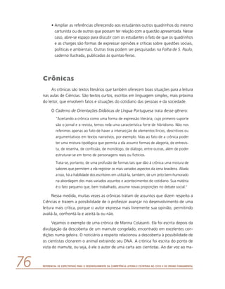 Referencial de Expectativas para o Desenvolvimento da Competência Leitora e Escritora no Ciclo II do Ensino Fundamental76
•	Ampliar as referências oferecendo aos estudantes outros quadrinhos do mesmo
cartunista ou de outros que possam ter relação com a questão apresentada. Nesse
caso, abre-se espaço para discutir com os estudantes o fato de que os quadrinhos
e as charges são formas de expressar opiniões e críticas sobre questões sociais,
políticas e ambientais. Outras tiras podem ser pesquisadas na Folha de S. Paulo,
caderno Ilustrada, publicadas às quintas-feiras.
Crônicas
As crônicas são textos literários que também oferecem boas situações para a leitura
nas aulas de Ciências. São textos curtos, escritos em linguagem simples, mais próxima
do leitor, que envolvem fatos e situações do cotidiano das pessoas e da sociedade.
O Caderno de Orientações Didáticas de Língua Portuguesa trata desse gênero:
“Aceitando a crônica como uma forma de expressão literária, cujo primeiro suporte
são o jornal e a revista, temos nela uma característica forte de hibridismo. Não nos
referimos apenas ao fato de haver a intersecção de elementos líricos, descritivos ou
argumentativos em textos narrativos, por exemplo. Mas ao fato de a crônica poder
ter uma mistura tipológica que permita a ela assumir formas de alegoria, de entrevis-
ta, de resenha, de confissão, de monólogo, de diálogo, entre outras, além de poder
estruturar-se em torno de personagens reais ou fictícios.
Trata-se, portanto, de uma profusão de formas tais que dão à crônica uma mistura de
sabores que permitem a ela registrar os mais variados aspectos da cena brasileira. Aliada
a isso, há a habilidade dos escritores em utilizá-la, também, de um jeito bem-humorado
na abordagem dos mais variados assuntos e acontecimentos do cotidiano. Sua matéria
é o fato pequeno que, bem trabalhado, assume novas proporções no debate social.”
Nessa medida, muitas vezes as crônicas tratam de assuntos que dizem respeito a
Ciências e trazem a possibilidade de o professor avançar no desenvolvimento de uma
leitura mais crítica, porque o autor expressa mais livremente sua opinião, permitindo
avaliá-la, confrontá-la e aceitá-la ou não.
Vejamos o exemplo de uma crônica de Marina Colasanti. Ela foi escrita depois da
divulgação da descoberta de um mamute congelado, encontrado em excelentes con-
dições numa geleira. O noticiário a respeito relacionou a descoberta à possibilidade de
os cientistas clonarem o animal extraindo seu DNA. A crônica foi escrita do ponto de
vista do mamute, ou seja, é ele o autor de uma carta aos cientistas. Ao dar voz ao ma-
 