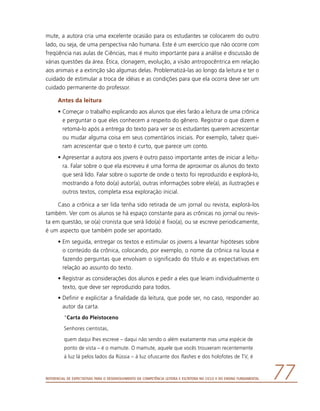 Referencial de Expectativas para o Desenvolvimento da Competência Leitora e Escritora no Ciclo II do Ensino Fundamental 77
mute, a autora cria uma excelente ocasião para os estudantes se colocarem do outro
lado, ou seja, de uma perspectiva não humana. Este é um exercício que não ocorre com
freqüência nas aulas de Ciências, mas é muito importante para a análise e discussão de
várias questões da área. Ética, clonagem, evolução, a visão antropocêntrica em relação
aos animais e a extinção são algumas delas. Problematizá-las ao longo da leitura e ter o
cuidado de estimular a troca de idéias e as condições para que ela ocorra deve ser um
cuidado permanente do professor.
Antes da leitura
•	Começar o trabalho explicando aos alunos que eles farão a leitura de uma crônica
e perguntar o que eles conhecem a respeito do gênero. Registrar o que dizem e
retomá-lo após a entrega do texto para ver se os estudantes querem acrescentar
ou mudar alguma coisa em seus comentários iniciais. Por exemplo, talvez quei-
ram acrescentar que o texto é curto, que parece um conto.
•	Apresentar a autora aos jovens é outro passo importante antes de iniciar a leitu-
ra. Falar sobre o que ela escreveu é uma forma de aproximar os alunos do texto
que será lido. Falar sobre o suporte de onde o texto foi reproduzido e explorá-lo,
mostrando a foto do(a) autor(a), outras informações sobre ele(a), as ilustrações e
outros textos, completa essa exploração inicial.
Caso a crônica a ser lida tenha sido retirada de um jornal ou revista, explorá-los
também. Ver com os alunos se há espaço constante para as crônicas no jornal ou revis-
ta em questão, se o(a) cronista que será lido(a) é fixo(a), ou se escreve periodicamente,
é um aspecto que também pode ser apontado.
•	Em seguida, entregar os textos e estimular os jovens a levantar hipóteses sobre
o conteúdo da crônica, colocando, por exemplo, o nome da crônica na lousa e
fazendo perguntas que envolvam o significado do título e as expectativas em
relação ao assunto do texto.
•	Registrar as considerações dos alunos e pedir a eles que leiam individualmente o
texto, que deve ser reproduzido para todos.
•	Definir e explicitar a finalidade da leitura, que pode ser, no caso, responder ao
autor da carta.
“Carta do Pleistoceno
Senhores cientistas,
quem daqui lhes escreve – daqui não sendo o além exatamente mas uma espécie de
ponto de vista – é o mamute. O mamute, aquele que vocês trouxeram recentemente
à luz lá pelos lados da Rússia – à luz ofuscante dos flashes e dos holofotes de TV, é
 