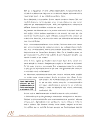 Referencial de Expectativas para o Desenvolvimento da Competência Leitora e Escritora no Ciclo II do Ensino Fundamental78
bom que se diga, porque uma certa luz fraca e opalinada me alcançou sempre através
do gelo. E escrevo porque chegou-me a notícia – como chegam depressa as notícias
nesse tempo vosso! – de que estão tencionando me clonar.
Estão planejando tirar um pedaço de mim, daquilo que vocês chamam DNA, ma-
nipulá-lo de alguma maneira que para o meu cérebro antigo parece assaz compli-
cada, mas que deveria se concluir com a minha presença implantada num óvulo de
elefanta, decorrente gravidez e posterior nascimento.
Peço-lhes encarecidamente que não façam isso. Poderia invocar os direitos de autor,
pois, embora mínimo, qualquer pedaço de mim me pertence, mas receio não estar
coberto por vossas leis autorais. Apelo então para aqueles sentimentos caridosos que
dizeis habitar vosso coração. E para o bom senso, que infelizmente nem sempre tem
esse mesmo endereço.
Estou, como os meus semelhantes, extinto desde o Pleistoceno. Boas razões tivemos
para sumir, embora ainda não pudéssemos prever o que vocês aprontariam no pla-
neta. Não sumimos sozinhos. Outras coisas se foram desde então, outros animais.
Aparentemente não fizeram falta. Nosso erro, talvez, foi ter deixado o retrato nas
paredes das cavernas, alimentando saudades. E agora nos querem de volta. Mas,
nascido outra vez, o que faria eu?
Único da minha espécie, que função me dariam vocês depois de me fazerem atra-
vessar à força 200 mil anos? Uma jaula de zoológico ou um viveiro de laboratório?
Serviria para o turismo ou como cobaia? Seria uma peça de museu viva ou criatura
que escapou de algum desses filmes de que vocês tanto gostam? E quem embolsaria
o cachê pelo uso da minha imagem?
No meu mundo, os homens que me caçavam com suas armas de pontas de pedra
me temiam, quase como a um deus, e à noite, ao redor do fogo, falavam de mim
com reverência. No mundo de vocês eu seria apenas um mons-
tro que não inspira respeito a ninguém. Um monstro solitário,
sem sequer a possibilidade de apaixonar-me por uma loura e
carregá-la para o alto do Empire State Building. Um monstro
condenado à vida.
E como explicar, à elefanta de quem eu nasceria, nosso estranho parentesco?
O desmonte daquilo que fui já começou antes mesmo do seqüestro do meu DNA.
Plantado no gelo durante séculos como uma árvore submersa, permaneci, até vossa
chegada, com a dignidade de um ser grandioso. Eu era uma estátua da minha era.
Intacto. Soberbo. Logo acabaram com isso. Sequer tiveram a elegância de serrar in-
teiro o bloco que me continha. Serraram apenas o que lhes interessava, a porção
Empire State Building:
referência ao filme
King Kong, clássico do
cinema norte-america-
no lançado em 1933.
 