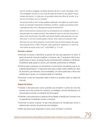 Referencial de Expectativas para o Desenvolvimento da Competência Leitora e Escritora no Ciclo II do Ensino Fundamental 79
que me manteria congelado. Os dentes deixaram de fora. E assim retangular, como
uma embalagem de leite ou uma caixa de polpa de tomate em que alguém tivesse
cravado dois garfos, fui içado por um guindaste diante dos olhos do mundo. Eu já
não era uma estátua, era um container.
Sei que para vocês eu nem mereço qualquer explicação, mas digam-me, qual é exata-
mente sua intenção? Esquecendo o brilhareco científico, suspeito que queiram trazer
o passado de volta, com a desculpa de estudá-lo diretamente.
Mas se fomos extintos é porque já não nos encaixávamos nas condições ao redor – a
evolução ejeta seus antigos parceiros. Para realmente trazer-nos de volta seria preciso
clonar muito mais do que o meu DNA, seria preciso duplicar tudo aquilo que nos man-
tinha vivos. E uma vez recriado aquele universo, como vocês se encaixariam nele?
Permitam-me uma última pergunta: encontrando restos de Homo sapiens dos quais
fosse possível retirar o DNA, tentariam vocês igualmente implantá-lo no ventre de
uma mulher do século vinte e um?” (COLASANTI, p. 17 a 19).
Durante a leitura
•	Estimular os alunos a identificar os pontos de vista que aparecem no texto. O
ponto de vista do mamute é explícito, o humano, não. É necessário inferi-lo bus-
cando pistas no texto. As perguntas do animal permitem reflexões e inferências.
O professor pode ajudar os alunos, por exemplo, provocando as reflexões.
•	Orientar para a pesquisa, em dicionários e outras fontes, de palavras que os es-
tudantes desconheçam. É importante levar para a classe outras referências: além
do dicionário, por exemplo, uma enciclopédia. Um aluno pode fazer a leitura do
verbete para o grupo, ou a pesquisa pode ser individual.
•	Estimular a troca de impressões sobre o texto e as opiniões sobre as razões do
mamute.
Depois da leitura
•	Ampliar a discussão para outras questões que envolvem o ponto de vista dos
animais, tais como animais em cativeiro, no zoológico, animais domésticos e as
intervenções humanas no ambiente de forma geral.
•	Estender a discussão para os aspectos éticos ligados à relação dos humanos com
as experiências envolvendo animais e humanos.
•	Estimular os alunos a pensar no que mais precisaria ser clonado para recriar o
ambiente do mamute, do ponto de vista biológico.
•	Pedir aos alunos que respondam à carta, como se fossem o cientista.
 