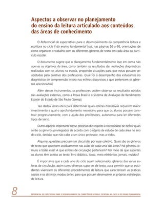 Referencial de Expectativas para o Desenvolvimento da Competência Leitora e Escritora no Ciclo II do Ensino Fundamental
Aspectos a observar no planejamento
do ensino da leitura articulado aos conteúdos
das áreas de conhecimento
O Referencial de expectativas para o desenvolvimento da competência leitora e
escritora no ciclo II do ensino fundamental traz, nas páginas 56 a 60, orientações de
como organizar o trabalho com os diferentes gêneros de texto em cada área do currí-
culo escolar.
O documento sugere que o planejamento fundamentalmente leve em conta não
apenas os objetivos da área, como também os resultados das avaliações diagnósticas
realizadas com os alunos na escola, propondo situações para que estas possam ser
adotadas pelo coletivo dos professores. Qual foi o desempenho dos estudantes no
diagnóstico de compreensão leitora nas esferas discursivas a que pertencem os gêne-
ros selecionados?
Além desses instrumentos, os professores podem observar os resultados obtidos
nas avaliações externas, como a Prova Brasil e o Sistema de Avaliação de Rendimento
Escolar do Estado de São Paulo (Saresp).
Tais dados serão úteis para determinar quais esferas discursivas requerem maior
investimento e qual o aprofundamento necessário para que os alunos possam cons-
truir progressivamente, com a ajuda dos professores, autonomia para ler diferentes
tipos de texto.
Outro aspecto importante nesse processo diz respeito à necessidade de definir quais
serão os gêneros privilegiados de acordo com o objeto de estudo de cada área no ano
do ciclo, decisão que não cabe a um único professor, mas a todos.
Algumas questões precisam ser discutidas por esse coletivo. Quais são os gêneros
de texto que aparecem assiduamente nas aulas de cada uma das áreas? Há gêneros co-
muns a todas elas? A que esferas de circulação pertencem? Por meio de que suportes
os alunos têm acesso ao texto: livro didático, lousa, meio eletrônico, jornais, revistas?
É importante que a cada ano do ciclo sejam selecionados gêneros das várias es-
feras de circulação, assim como diversos suportes de texto, para permitir que os estu-
dantes vivenciem os diferentes procedimentos de leitura que caracterizam as práticas
sociais e os distintos modos de ler, para que possam desenvolver as próprias estratégias
de leitura.
 