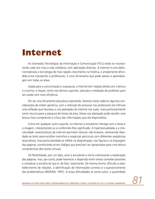 Referencial de Expectativas para o Desenvolvimento da Competência Leitora e Escritora no Ciclo II do Ensino Fundamental 81
Internet
As chamadas Tecnologias da Informação e Comunicação (TICs) estão se incorpo-
rando cada vez mais à vida cotidiana, com aplicações diversas. A Internet é uma delas.
Considerada a tecnologia de mais rápido crescimento na história, e amplamente difun-
dida entre estudantes e professores, é uma ferramenta que pode apoiar a aprendiza-
gem em todas as áreas.
Usada para a comunicação e a pesquisa, a Internet tem relação direta com a leitura
e a escrita, e requer, como nos demais suportes, atenção e mediação do professor para
ser usada com mais eficiência.
Por ser uma ferramenta educativa importante, faremos neste caderno algumas con-
siderações de ordem genérica, com a intenção de provocar nos professores de Ciências
uma reflexão que favoreça o uso planejado da Internet nas aulas, mais particularmente
como recurso para a pesquisa de temas da área. Desse uso planejado pode resultar uma
leitura mais competente e crítica das informações que ela disponibiliza.
Como em qualquer outro suporte, na Internet o estudante interage com o texto e
a imagem, interpretando-os e conferindo-lhes significado. A hipertextualidade e a inte-
ratividade características da Internet permitem leituras não-lineares, oferecendo liber-
dade ao leitor para escolher caminhos e organizar percursos com diferentes seqüências
associativas. Essa particularidade se reflete na diagramação, nas figuras e na linguagem
das páginas, constituindo-se em códigos que precisam ser apropriados para uma leitura
compreensiva dos textos virtuais.
Tal flexibilidade, por um lado, atrai o estudante e torna interessante a exploração
das páginas, mas, por outro, pode favorecer a dispersão entre tantas conexões possíveis
e complicar a escolha do que é, de fato, importante. Da mesma forma, dificulta o esta-
belecimento de relações, a identificação de informações corretas e o questionamento
das problemáticas (MORAN, 1997). A essas dificuldades se soma outra: a quantidade
 