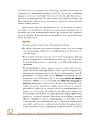 Referencial de Expectativas para o Desenvolvimento da Competência Leitora e Escritora no Ciclo II do Ensino Fundamental82
de informações disponíveis sobre ciência e tecnologia disponibilizadas em sites, dos
mais diversos. Há sites pessoais (estudantes, professores, cientistas), de instituições de
pesquisa, comerciais, de organizações não-governamentais, de órgãos do governo, de
veículos de divulgação científica, nacionais e internacionais. Identificar endereços con-
fiáveis depende de conhecimento que os estudantes em geral não possuem; portanto,
cabe ao professor ajudá-los.
Vamos imaginar, aqui, uma situação freqüente em Ciências, que é o aluno buscar
informações por meio da Internet. Um professor pode planejar uma situação para tra-
balhar com seus alunos procedimentos de pesquisa que contribuam para o desenvolvi-
mento de habilidades de leitura e ajudem na formação de leitores mais competentes e
críticos dos textos virtuais.
Objetivos:
•	Orientar procedimentos de busca e de seleção dos resultados.
•	Na sala de informática, a busca pode ser feita em grupos, como uma atividade
de pesquisa em apoio a determinado conteúdo que está sendo desenvolvido nas
aulas, em etapas.
•	Num primeiro momento: exploração livre de diferentes programas de busca.
Durante a exploração é possível orientar os alunos para o uso das principais
ferramentas de busca, perceber o que já sabem, identificar as dificuldades que
apresentam.
•	Numa segunda etapa, todos os grupos pesquisam o mesmo tópico num pro-
grama de busca escolhido pelo professor. Deixar o grupo livre para iniciar a
pesquisa cria uma situação favorável para discutir o uso das palavras-chave. Se,
por exemplo, os alunos lançarem a palavra animais, num dos programas mais
comuns encontrarão 3.850.000 resultados. Se lançarem animais vertebrados,
encontrarão 137.000. Caso busquem animais vertebrados ameaçados de
extinção, conseguirão 17.300 resultados. A forma como solicitamos a busca
implica, obviamente, os resultados obtidos, mas nem sempre os estudantes
percebem isso. Depois de um tempo de pesquisa é possível problematizar a
questão com todo o grupo, solicitando que usem na busca uma palavra-chave
mais genérica, vejam quantos resultados aparecem e depois especifiquem o
pedido para comparar os resultados. Nessa etapa, cabe trabalhar os resultados
obtidos e a seleção dos sites que serão pesquisados. É o momento de chamar
a atenção para o responsável pelo site, para as repetições e apontar critérios
que ajudem a construir um repertório mais confiável de informações. Universi-
dades, institutos de pesquisa, organizações não-governamentais e outros que
 
