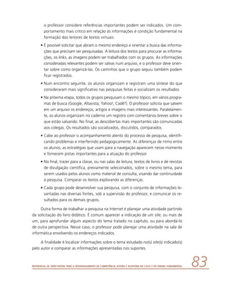 Referencial de Expectativas para o Desenvolvimento da Competência Leitora e Escritora no Ciclo II do Ensino Fundamental 83
o professor considere referências importantes podem ser indicados. Um com-
portamento mais crítico em relação às informações é condição fundamental na
formação dos leitores de textos virtuais.
•	É possível solicitar que abram o mesmo endereço e orientar a busca das informa-
ções que precisam ser pesquisadas. A leitura dos textos para procurar as informa-
ções, os links, as imagens podem ser trabalhados com os grupos. As informações
consideradas relevantes podem ser salvas num arquivo, e o professor deve orien-
tar sobre como organizá-las. Os caminhos que o grupo seguiu também podem
ficar registrados.
•	Num encontro seguinte, os alunos organizam e registram uma síntese do que
consideraram mais significativo nas pesquisas feitas e socializam os resultados.
•	Na próxima etapa, todos os grupos pesquisam o mesmo tópico, em vários progra-
mas de busca (Google, Altavista, Yahoo!, Cadê?). O professor solicita que salvem
em um arquivo os endereços, artigos e imagens mais interessantes. Paralelamen-
te, os alunos organizam no caderno um registro com comentários breves sobre o
que estão salvando. No final, as descobertas mais importantes são comunicadas
aos colegas. Os resultados são socializados, discutidos, comparados.
•	Cabe ao professor o acompanhamento atento do processo de pesquisa, identifi-
cando problemas e interferindo pedagogicamente. As diferenças de ritmo entre
os alunos, as estratégias que usam para a navegação aparecem nesse momento
e fornecem pistas importantes para a atuação do professor.
•	No final, trazer para a classe, ou nas salas de leitura, textos de livros e de revistas
de divulgação científica, previamente selecionados, sobre o mesmo tema, para
serem usados pelos alunos como material de consulta, visando dar continuidade
à pesquisa. Comparar os textos explorando as diferenças.
•	Cada grupo pode desenvolver sua pesquisa, com o conjunto de informações le-
vantadas nas diversas fontes, sob a supervisão do professor, e comunicar os re-
sultados para os demais grupos.
Outra forma de trabalhar a pesquisa na Internet é planejar uma atividade partindo
da solicitação do livro didático. É comum aparecer a indicação de um site, ou mais de
um, para aprofundar algum aspecto do tema tratado no capítulo, ou para abordá-lo
de outra perspectiva. Nesse caso, o professor pode planejar uma atividade na sala de
informática envolvendo os endereços indicados.
A finalidade é localizar informações sobre o tema estudado no(s) site(s) indicado(s)
pelo autor e comparar as informações apresentadas nos suportes.
 