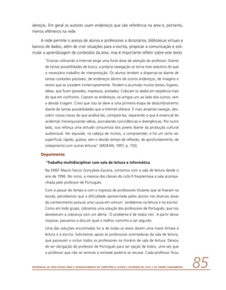 Referencial de Expectativas para o Desenvolvimento da Competência Leitora e Escritora no Ciclo II do Ensino Fundamental 85
dereços. Em geral os autores usam endereços que são referência na área e, portanto,
menos efêmeros na rede.
A rede permite o acesso de alunos e professores a dicionários, bibliotecas virtuais e
bancos de dados, além de criar situações para a escrita, propiciar a comunicação e esti-
mular a aprendizagem de conteúdos da área, mas é importante refletir sobre este texto:
“Ensinar utilizando a Internet exige uma forte dose de atenção do professor. Diante
de tantas possibilidades de busca, a própria navegação se torna mais sedutora do que
o necessário trabalho de interpretação. Os alunos tendem a dispersar-se diante de
tantas conexões possíveis, de endereços dentro de outros endereços, de imagens e
textos que se sucedem ininterruptamente. Tendem a acumular muitos textos, lugares,
idéias, que ficam gravados, impressos, anotados. Colocam os dados em seqüência mais
do que em confronto. Copiam os endereços, os artigos uns ao lado dos outros, sem
a devida triagem. Creio que isso se deve a uma primeira etapa de deslumbramento
diante de tantas possibilidades que a Internet oferece. É mais atraente navegar, des-
cobrir coisas novas do que analisá-las, compará-las, separando o que é essencial do
acidental, hierarquizando idéias, assinalando coincidências e divergências. Por outro
lado, isso reforça uma atitude consumista dos jovens diante da produção cultural
audiovisual. Ver equivale, na cabeça de muitos, a compreender, e há um certo ver
superficial, rápido, guloso, sem o devido tempo de reflexão, de aprofundamento, de
cotejamento com outras leituras” (MORAN, 1997, p. 150).
Depoimento
“Trabalho multidisciplinar com sala de leitura e informática
Na EMEF Mauro Faccio Gonçalves-Zacaria, contamos com a sala de leitura desde o
ano de 1996. No início, a maioria das classes do ciclo II freqüentava a sala acompa-
nhada pelo professor de Português.
Com o passar do tempo e com o ingresso de professores titulares que se fixaram na
escola, percebemos que a dificuldade apresentada pelos alunos nas diversas áreas
do conhecimento possuía uma causa em comum: ‘problemas na leitura e na escrita’.
Como em todo grupo, cobramos uma solução dos professores de Português, que nos
devolveram a cobrança com um alerta: ‘O problema é de todos nós’. A partir desse
impasse, passamos a discutir qual o melhor caminho a ser seguido.
Uma das soluções encontradas foi a de todas as áreas darem uma maior ênfase à
leitura e à escrita. Solicitamos apoio às professoras orientadoras da sala de leitura,
que passaram a incluir todos os professores no horário de sala de leitura. Deixou
de ser obrigação do professor de Português para ser opção de todos, uma vez que
o professor que não se sentisse à vontade poderia se recusar. Cada professor ficou
 