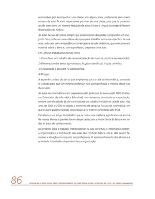 Referencial de Expectativas para o Desenvolvimento da Competência Leitora e Escritora no Ciclo II do Ensino Fundamental86
responsável por acompanhar uma classe; em alguns anos, professores com maior
número de aulas ficaram responsáveis por mais de uma classe, para que os professo-
res de áreas com um número reduzido de aulas (Artes e Língua Estrangeira) fossem
dispensados do rodízio.
As aulas de sala de leitura sempre que possível eram discutidas e preparadas em con-
junto. Se o professor necessitasse de apoio para trabalhar um tema específico de sua
área, solicitava com antecedência à orientadora de sala de leitura, que selecionava o
material sobre o tema e, com o professor, preparava uma aula.
Em Ciências trabalhamos temas como:
1) Como fazer um trabalho de pesquisa (seleção de material, escrita e apresentação).
2) Diferenças entre textos (jornalísticos, ficção e científicos). Ficção científica.
3) Sexualidade e gravidez na adolescência.
4) Drogas.
A experiência deu tão certo que ampliamos para a sala de informática, tomando
o cuidado para que um mesmo professor não acompanhasse a mesma classe nas
duas salas.
As aulas de informática eram preparadas pelo professor da área e pelo POIE (Profes-
sor Orientador de Informática Educativa) nos momentos de estudo ou capacitação,
sempre com o cuidado de dar continuidade ao trabalho iniciado na sala de aula. Nos
anos de 2004 e 2005 foi criado o momento de pesquisa na sala de informática, em
que o aluno poderia realizar uma pesquisa na Internet orientado pelo POIE.
Percebemos ao longo do trabalho que ocorreu uma melhora significativa na escrita
de nossos alunos e que eles foram despertados para a importância da leitura em to-
das as áreas do conhecimento.
No entanto, para o trabalho interdisciplinar na sala de leitura e informática ocorrer,
a organização e a distribuição das aulas são condição básica, isto é, elas devem fa-
vorecer a atuação em conjunto dos professores. O acompanhamento dos alunos e a
qualidade do trabalho dependem dessa organização.
 