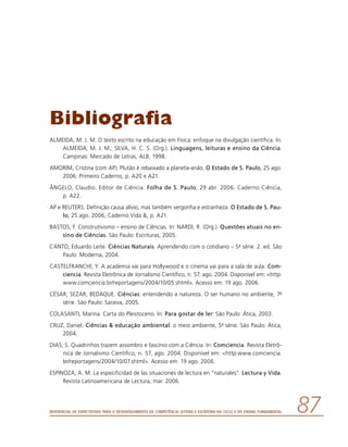 Referencial de Expectativas para o Desenvolvimento da Competência Leitora e Escritora no Ciclo II do Ensino Fundamental 87
Bibliografia
ALMEIDA, M. J. M. O texto escrito na educação em Física: enfoque na divulgação científica. In:
ALMEIDA, M. J. M.; SILVA, H. C. S. (Org.). Linguagens, leituras e ensino da Ciência.
Campinas: Mercado de Letras, ALB, 1998.
AMORIM, Cristina (com AP). Plutão é rebaixado a planeta-anão. O Estado de S. Paulo, 25 ago.
2006. Primeiro Caderno, p. A20 e A21.
ÂNGELO, Claudio. Editor de Ciência. Folha de S. Paulo, 29 abr. 2006. Caderno Ciência,
p. A22.
AP e REUTERS. Definição causa alívio, mas também vergonha e estranheza. O Estado de S. Pau-
lo, 25 ago. 2006, Caderno Vida , p. A21.
BASTOS, F. Construtivismo – ensino de Ciências. In: NARDI, R. (Org.). Questões atuais no en-
sino de Ciências. São Paulo: Escrituras, 2005.
CANTO, Eduardo Leite. Ciências Naturais. Aprendendo com o cotidiano – 5a série. 2. ed. São
Paulo: Moderna, 2004.
CASTELFRANCHI, Y. A academia vai para Hollywood e o cinema vai para a sala de aula. Com-
ciencia. Revista Eletrônica de Jornalismo Científico, n. 57, ago. 2004. Disponível em: http:
www.comciencia.br/reportagens/2004/10/05.shtml. Acesso em: 19 ago. 2006.
CÉSAR; SEZAR; BEDAQUE. Ciências: entendendo a natureza. O ser humano no ambiente, 7a
série. São Paulo: Saraiva, 2005.
COLASANTI, Marina. Carta do Pleistoceno. In: Para gostar de ler. São Paulo: Ática, 2003.
CRUZ, Daniel. Ciências  educação ambiental: o meio ambiente, 5a série. São Paulo: Ática,
2004.
DIAS, S. Quadrinhos trazem assombro e fascínio com a Ciência. In: Comciencia. Revista Eletrô-
nica de Jornalismo Científico, n. 57, ago. 2004. Disponível em: http:www.comciencia.
br/reportagens/2004/10/07.shtml. Acesso em: 19 ago. 2006.
ESPINOZA, A. M. La especificidad de las situaciones de lectura en “naturales”. Lectura y Vida.
Revista Latinoamericana de Lectura, mar. 2006.
 